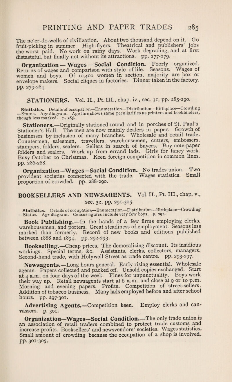 The ne’er-do-wells of civilization. About two thousand depend on it. Go fruit-picking in summer. High-flyers. Theatrical and publishers’ jobs the worst paid. No work on rainy days. Work degrading, and at first distasteful, but finally not without its attractions, pp. 277-279. Organization — Wages — Social Condition. Poorly organized. Returns of wages and comparison with style of life. Seasons. Wages of women and boys. Of 10,400 women in section, majority are box or envelope makers. Social cliques in factories. Dinner taken in the factory, pp. 279-284. STATIONERS. Vol. II., Pt. III., chap, iv., sec. 31, pp. 285-290. Statistics. Details of occupation—Enumeration—Distribution—Birthplace—Crowding —Status. Age diagram. Age line shows same peculiarities as printers and bookbinders, though less marked, p. 285. Stationers.—Originally stationed round and in porches of St. Paul's. Stationer’s Hall. The men are now mainly dealers in paper. Growth of businesses by inclusion of many branches. Wholesale and retail trade. Countermen, salesmen, travellers, warehousemen, cutters, embossers, stampers, folders, sealers. Sellers in search of buyers. Boy note-paper folders and sealers. Work up from errand lads. Girls for fancy work. Busy October to Christmas. Keen foreign competition in common lines, pp. 286-288. Organization—Wages—Social Condition. No trades union. Two provident societies connected with the trade. Wages statistics. Small proportion of crowded, pp. 288-290. BOOKSELLERS AND NEWSAGENTS. Vol. II., Pt. III., chap, v., sec. 32, pp. 291-305. Statistics. Details of occupation—Enumeration—Distribution—Birthplace—Crowding —Status. Age diagram. Census figures include very few boys. p. 291. Book Publishing.—In the hands of a few firms employing clerks, warehousemen, and porters. Great steadiness of employment. Seasons less marked than formerly. Record of new books and editions published between 1888 and 1894. pp. 292-293. Bookselling.—Cheap prices. The demoralizing discount. Its insidious workings. Special terms, &c. Assistants, clerks, collectors, managers. Second-hand trade, with Holywell Street as trade centre, pp. 293-297. Newsagents.—Long hours general. Early rising essential. Wholesale agents. Papers collected and packed off. Unsold copies exchanged. Start at 4 a.m. on four days of the week. Fines for unpunctuality. Boys work their way up. Retail newsagents start at 6 a.m. and close at 9 or 10 p.m. Morning and evening papers. Profits. Competition of street-sellers. Addition of tobacco business. Many lads employed before and after school hours, pp. 297-301. Advertising Agents.—Competition keen. Employ clerks and can¬ vassers. p. 301. Organization—Wages—Social Condition.—The only trade union is an association of retail traders combined to protect trade customs and increase profits. Booksellers’ and newsvendors’ societies. Wages statistics. Small amount of crowding because the occupation of a shop is involved, pp. 301-305.