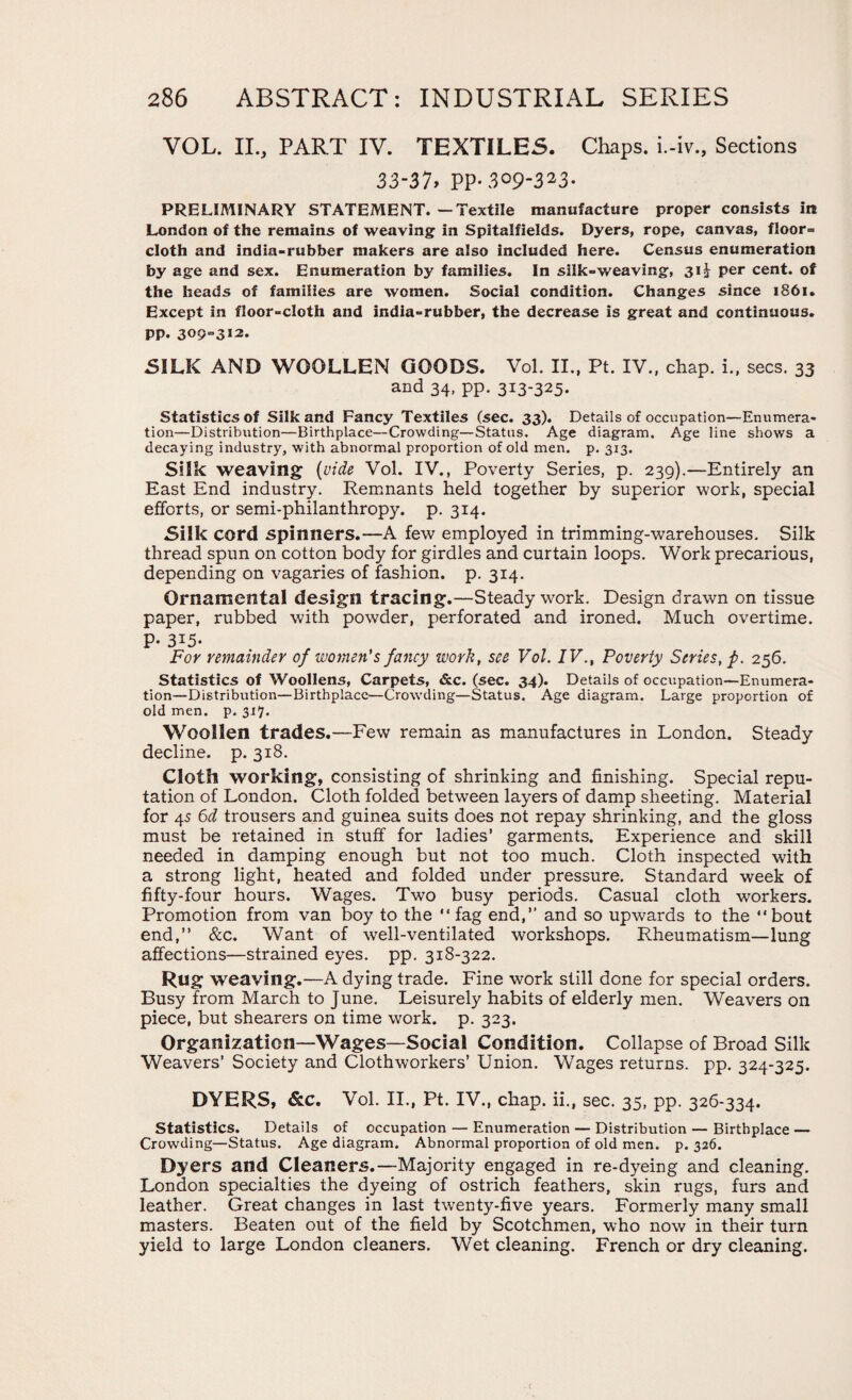 VOL. II., PART IV. TEXTILES. Chaps, i.-iv., Sections 33-31* PP- 3°9323- PRELIMINARY STATEMENT. — Textile manufacture proper consists in London of the remains of weaving in Spitalfields. Dyers, rope, canvas, floor= cloth and india-rubber makers are also included here. Census enumeration by age and sex. Enumeration by families. In silk-weaving, 31 \ per cent, of the heads of families are women. Social condition. Changes since 1861. Except in floor-cloth and india-rubber, the decrease is great and continuous. PP. 309=312. SILK AND WOOLLEN GOODS. Vol. II., Pt. IV., chap. i„ secs. 33 and 34, pp. 313-325. Statistics of Silk and Fancy Textiles (sec. 33). Details of occupation—Enumera¬ tion—Distribution—Birthplace—Crowding—Status. Age diagram. Age line shows a decaying industry, with abnormal proportion of old men. p. 313. Silk weaving (vide Vol. IV., Poverty Series, p. 239).—Entirely an East End industry. Remnants held together by superior work, special efforts, or semi-philanthropy, p. 314. Silk cord spinners.—A few employed in trimming-warehouses. Silk thread spun on cotton body for girdles and curtain loops. Work precarious, depending on vagaries of fashion, p. 314. Ornamental design tracing.—Steady work. Design drawn on tissue paper, rubbed with powder, perforated and ironed. Much overtime. P- 3*5- For remainder of women's fancy work, see Vol. IV., Poverty Series, fi. 256. Statistics of Woollens, Carpets, &c. (sec. 34). Details of occupation—Enumera¬ tion—Distribution—Birthplace—Crowding—Status. Age diagram. Large proportion of old men. p. 317. Woollen trades.—Few remain as manufactures in London. Steady decline, p. 318. Cloth working, consisting of shrinking and finishing. Special repu¬ tation of London. Cloth folded between layers of damp sheeting. Material for 45 6d trousers and guinea suits does not repay shrinking, and the gloss must be retained in stuff for ladies’ garments. Experience and skill needed in damping enough but not too much. Cloth inspected with a strong light, heated and folded under pressure. Standard week of fifty-four hours. Wages. Two busy periods. Casual cloth workers. Promotion from van boy to the fag end,” and so upwards to the bout end, &c. Want of well-ventilated workshops. Rheumatism—lung affections—strained eyes. pp. 318-322. Rug weaving.—A dying trade. Fine work still done for special orders. Busy from March to June. Leisurely habits of elderly men. Weavers on piece, but shearers on time work. p. 323. Organization—Wages—Social Condition. Collapse of Broad Silk Weavers’ Society and Clothworkers’ Union. Wages returns, pp. 324-325. DYERS, &c. Vol. II., Pt. IV., chap, ii., sec. 35, pp. 326-334. Statistics. Details of occupation — Enumeration — Distribution — Birthplace — Crowding—Status. Age diagram. Abnormal proportion of old men. p. 326. Dyers and Cleaners.—Majority engaged in re-dyeing and cleaning. London specialties the dyeing of ostrich feathers, skin rugs, furs and leather. Great changes in last twenty-five years. Formerly many small masters. Beaten out of the field by Scotchmen, who now in their turn yield to large London cleaners. Wet cleaning. French or dry cleaning.