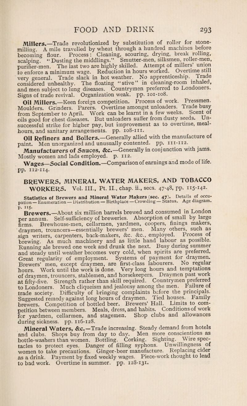 Millers.—Trade revolutionized by substitution of roller for stone- milling. A mile travelled by wheat through a hundred machines before becoming flour. Process : Cleaning, scouring, drying, break rolling, scalping. “ Dusting the middlings.” Smutter-men, silksmen, roller-men, purifier-men. The last two are highly skilled. Attempt of millers’ union to enforce a minimum wage. Reduction in hours worked.. Overtime still very general. Trade slack in hot weather. No apprenticeship.. Trade considered unhealthy. The floating stive” in cleaning-room inhaled, and men subject to lung diseases. Countrymen preferred to Londoners. Signs of trade revival. Organization weak. pp. 101-108. Oil Millers.—Keen foreign competition. Process of work. Pressmen. Moulders. Grinders. Parers. Overtime amongst unloaders. Trade busy from September to April. Work can be learnt in a few weeks. Scent of oils good for chest diseases. But unloaders suffer from dusty seeds. Un¬ successful strike for higher pay, but improvement as to overtime, meal- hours, and sanitary arrangements, pp. 108-m. Oil Refiners and Boilers.—Generally allied with the manufacture of paint. Men unorganized and unusually contented, pp. m-112. Manufacturers of Sauces, &c.—Generally in conjunction with jams. Mostly women and lads employed, p. 112. Wages—Social Condition.—Comparison of earnings and mode of life, pp. 112-114. BREWERS, MINERAL WATER MAKERS, AND TOBACCO WORKERS. Vol. III., Pt. II., chap, ii., secs. 47-48, pp. 115-142. Statistics of Brewers and Mineral Water Makers (sec. 47). Details of occu¬ pation — Enumeration — Distribution — Birthplace — Crowding — Status. Age diagram, p. 115. Brewers.—About six million barrels brewed and consumed in London per annum. Self-sufficiency of breweries. Absorption of small by large firms. Brewhouse-men, cellarmen, yardmen, coopers, finings makers, draymen, trouncers—essentially brewers’ men. Many others, such as sign writers, carpenters, back-makers, &c. &c., employed. Process of brewing. As much machinery and as little hand labour as possible. Running ale brewed one week and drunk the next. Busy during summer and steady until weather becomes very cold, when spirits are preferred. Great regularity of employment. Systems of payment for draymen. Brewers’ men, except draymen, are first-class labourers. No regular hours. Work until the work is done. Very long hours and temptations of draymen, trouncers, stablemen, and horsekeepers. Draymen past work at fifty-five. Strength rather than skill required. Countrymen preferred to Londoners. Much cliqueism and jealousy among the men. Failure of trade society. Difficulty of bringing complaints before the principals. Suggested remedy against long hours of draymen. Tied houses. Family brewers. Competition of bottled beer. Brewers’ Hall. Limits to com¬ petition between members. Meals, dress, and habits. Conditions of work for yardmen, cellarmen, and stagemen. Shop clubs and allowances during sickness, pp. 116-128. Mineral Waters, &c.—Trade increasing. Steady demand from hotels and clubs. Shops buy from day to day. Men more conscientious as bottle-washers than women. Bottling. Corking. Sighting. Wire spec¬ tacles to protect eyes. Danger of filling syphons. Unwillingness of women to take precautions. Ginger-beer manufacture. Replacing cider as a drink. Payment by fixed weekly wages. Piece-work thought to lead to bad work. Overtime in summer, pp. 128-131.