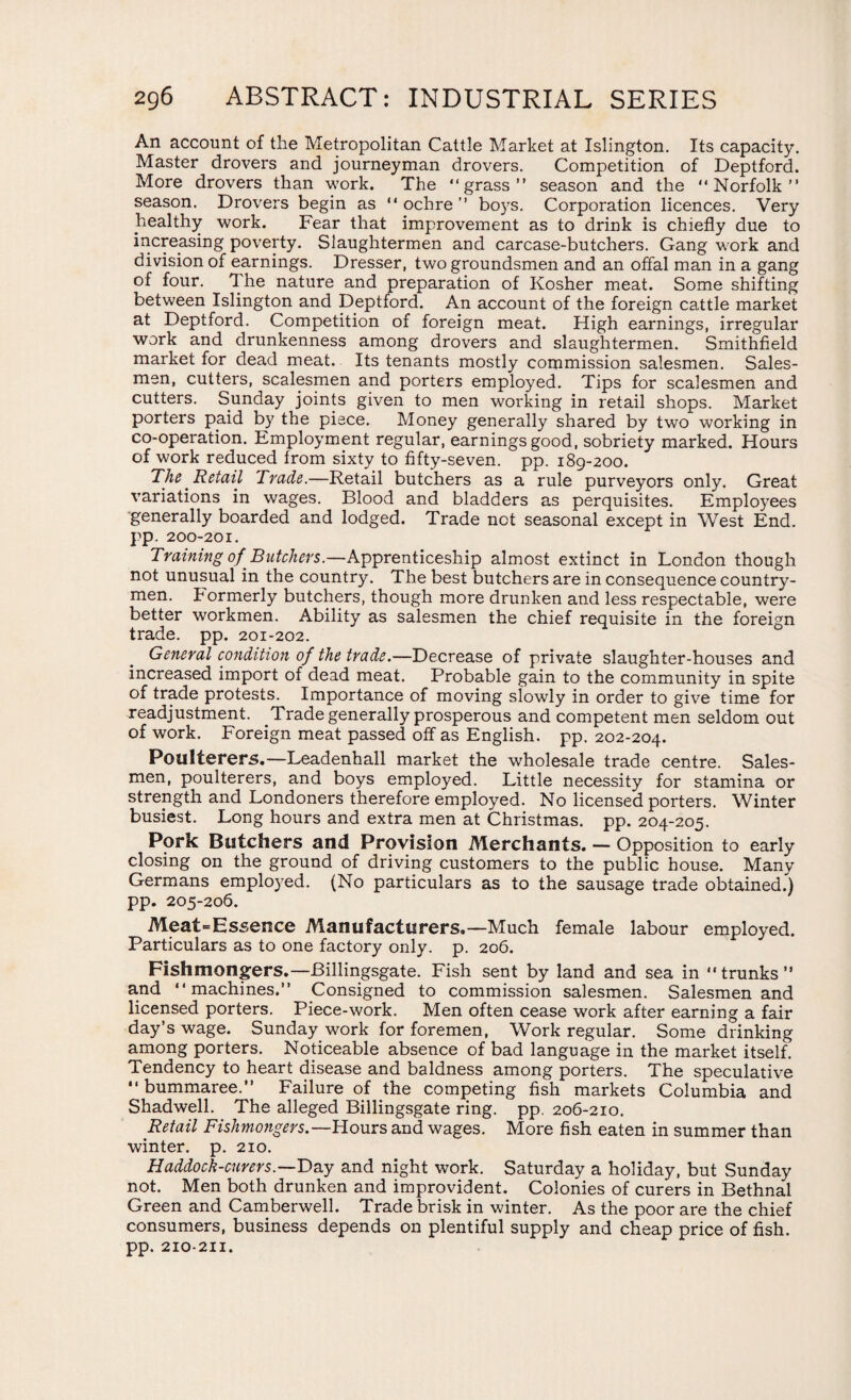 An account of the Metropolitan Cattle Market at Islington. Its capacity. Master drovers and journeyman drovers. Competition of Deptford. More drovers than work. The “grass” season and the “Norfolk” season. Drovers begin as “ ochre ” boys. Corporation licences. Very healthy work. Fear that improvement as to drink is chiefly due to increasing poverty. Slaughtermen and carcase-butchers. Gang work and division of earnings. Dresser, two groundsmen and an offal man in a gang of four. The nature and preparation of Kosher meat. Some shifting between Islington and Deptford. An account of the foreign cattle market at Deptford. Competition of foreign meat. High earnings, irregular work and drunkenness among drovers and slaughtermen. Smithfield market for dead meat. Its tenants mostly commission salesmen. Sales¬ men, cutters, scalesmen and porters employed. Tips for scalesmen and cutters. Sunday joints given to men working in retail shops. Market porters paid by the piece. Money generally shared by two working in co-operation. Employment regular, earnings good, sobriety marked. Hours of work reduced from sixty to fifty-seven, pp. 189-200. The Retail Trade.—Retail butchers as a rule purveyors only. Great variations in wages. Blood and bladders as perquisites. Employees generally boarded and lodged. Trade not seasonal except in West End. pp. 200-201. Training of Butchers.—Apprenticeship almost extinct in London though not unusual in the country. The best butchers are in consequence country¬ men. bormerly butchers, though more drunken and less respectable, were better workmen. Ability as salesmen the chief requisite in the foreign trade, pp. 201-202. General condition of the trade.—Decrease of private slaughter-houses and increased import of dead meat. Probable gain to the community in spite of trade protests. Importance of moving slowly in order to give time for readjustment. Trade generally prosperous and competent men seldom out of work. Foreign meat passed off as English, pp. 202-204. Poulterers.—Leadenhall market the wholesale trade centre. Sales¬ men, poulterers, and boys employed. Little necessity for stamina or strength and Londoners therefore employed. No licensed porters. Winter busiest. Long hours and extra men at Christmas, pp. 204-205. Pork Butchers and Provision Merchants. — Opposition to early closing on the ground of driving customers to the public house. Many Germans employed. (No particulars as to the sausage trade obtained.) pp. 205-206. Meat=Essence Manufacturers.—Much female labour employed. Particulars as to one factory only. p. 206. Fishmongers.—Billingsgate. Fish sent by land and sea in “trunks” and “machines.” Consigned to commission salesmen. Salesmen and licensed porters. Piece-work. Men often cease work after earning a fair day’s wage. Sunday work for foremen, Work regular. Some drinking among porters. Noticeable absence of bad language in the market itself. Tendency to heart disease and baldness among porters. The speculative “ bummaree.” Failure of the competing fish markets Columbia and Shadwell. The alleged Billingsgate ring. pp. 206-210. Retail Fishmongers.—Hours and wages. More fish eaten in summer than winter, p. 210. Haddock-curers.—Day and night work. Saturday a holiday, but Sunday not. Men both drunken and improvident. Colonies of curers in Bethnal Green and Camberwell. Trade brisk in winter. As the poor are the chief consumers, business depends on plentiful supply and cheap price of fish, pp. 210-211.