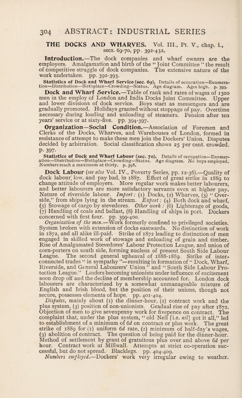 THE DOCKS AND WHARVES. Vol. III., Pt. V., chap, i., secs. 69-70, pp . 392-432. Introduction.—The dock companies and wharf owners are the employers. Amalgamation and birth of the  Joint Committee ” the result of competitive struggle of dock companies. The extensive nature of the work undertaken, pp. 392-393. Statistics of Dock and Wharf Service (sec. 69). Details of occupation—Enumera- tion—Distribution—Birthplace—Crowding—Status. Age diagram. Ages high. p. 393. Dock and Wharf Service.—Table of rank and rates of wages of 1500 men in the employ of London and India Docks Joint Committee. Upper and lower divisions of dock service. Boys start as messengers and are gradually promoted. Holidays granted without stoppage of pay. Overtime necessary during loading and unloading of steamers. Pension after ten years’ service or at sixty-five. pp. 394-397. Organization—Social Condition.—Association of Foremen and Clerks of the Docks, Wharves, and Warehouses of London, formed in resistance of attempt to make these men join the Dockers’ Union. Disputes decided by arbitration. Social classification shows 25 per cent, crowded. P- 397- Statistics of Dock and Wharf Labour (sec. 70). Details of occupation—Enumer¬ ation—Distribution—Birthplace—Crowding—Status. Age diagram. No boys employed. Numbers reach a maximum at thirty, p. 398. Dock Labour (see also Vol. IV., Poverty Series, pp. 12-36).—Quality of dock labour low, and pay bad, in 1887. Effect of great strike in 1889 to change attitude of employers. More regular work makes better labourers, and better labourers are more satisfactory servants even at higher pay. Nature of riverside labour. Import: (1) Docks, (2) Wharves, (3) “ Over¬ side,” from ships lying in the stream. Export: (4) Both dock and wharf, (5) Stowage of cargo by stevedores. Other work : (6) Lighterage of goods, (7) Handling of coals and ballast, (8) Handling of ships in port. Dockers concerned with first four. pp. 399-400. Organization of the men.—Work formerly confined to privileged societies. System broken with extension of docks eastwards. No distinction of work in 1872, and all alike ill-paid. Strike of 1872 leading to distinction of men engaged in skilled work of stowage and unloading of grain and timber. Rise of Amalgamated Stevedores’ Labour Protection League, and union of corn-porters on south side, forming nucleus of present South Side Labour League. The second general upheaval of 1888-1889. Strike of inter¬ connected trades “ in sympathy ”—resulting in formation of “ Dock, Wharf, Riverside, and General Labourers’ Union ” and “ South Side Labour Pro¬ tection League.” Loafers becoming unionists under influence of excitement soon drop off and the decline of membership accounted for. London dock labourers are characterized by a somewhat unmanageable mixture of English and Irish blood, but the position of their unions, though not secure, possesses elements of hope. pp. 401-404. Disputes, mainly about (1) the dinner-hour, (2) contract work and the plus system, (3) position of non-unionists. Gradual rise of pay after 1872. Objection of men to give sevenpenny work for fivepence on contract. The complaint that, under the plus system, “ old Nell [i.e. nil] got it all,” led to establishment of a minimum of 6d on contract or plus work. The great strike of 1889 for (1) uniform 6d rate, (2) minimum of half-day’s wages, (3) abolition of contract. The question of being paid for the dinner-hour. Method of settlement by grant of gratuitous plus over and above 6d per hour. Contract work at Millwall. Attempts at strict co-operation suc¬ cessful, but do not spread. Blacklegs, pp. 404-409. Numbers employed.—Dockers’ work very irregular owing to weather.