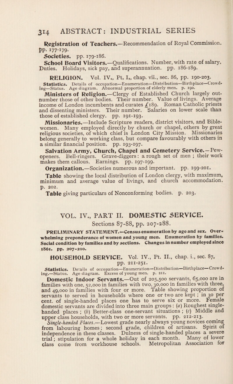 Registration of Teachers.—Recommendation of Royal Commission. t>P- I77-I79- Societies, pp. 179-186. School Board Visitors.—Qualifications. Number, with rate of salary. Duties. Holidays, sick pay, and superannuation, pp. 186-189. RELIGION. Vol. IV., Pt. I„ chap, vii., sec. 86, pp. 190-203. Statistics. Details of occupation—Enumeration—Distribution—Birthplace—Crowd* ing—Status. Age diagFam. Abnormal proportion of elderly men. p. 190. Ministers of Religion.—Clergy of Established Church largely out¬ number those of other bodies. Their number. Value of livings. Average income of London incumbents and curates £189. Roman Catholic priests and dissenting ministers. Their number. Salaries on lower scale than those of established clergy, pp. 191-193. Missionaries.—Include Scripture readers, district visitors, and Bible- women. Many employed directly by church or chapel, others by great religious societies, of which chief is London City Mission. Missionaries belong generally to working class, but compare favourably with others in a similar financial position, pp. 193-197. Salvation Army, Church, Chapel and Cemetery Service. —Pew- openers. Bell-ringers. Grave-diggers : a rough set of men ; their work makes them callous. Earnings, pp. 197-199. Organization.—Societies numerous and important, pp. 199-201. Table showing the local distribution of London clergy, with maximum, minimum and average value of livings, and church accommodation, p. 202. Table giving particulars of Nonconforming bodies, p. 203. VOL. IV., PART II. DOMESTIC SERVICE. Sections 87-88, pp. 207-288. PRELIMINARY STATEMENT.—Census enumeration by age and sex. Over¬ whelming preponderance of women and young men. Enumeration by families. Social condition by families and by sections. Changes in number employed since 1861. pp. 207=210. HOUSEHOLD SERVICE. Vol. IV., Pt. II., chap, i., sec. 87, pp. 211-251. Statistics. Details of occupation—Enumeration—Distribution—Birthplace—Crowd¬ ing.—Status. Age diagram. Excess of young men. p. 211. Domestic Indoor Servants.—Out of 205,500 servants, 65,000 are in families with one, 52,000 in families with two, 30,000 in families with three, and 49,000 in families with four or more. Table showing proportion of servants to served in households where one or two are kept ; in 30 per cent, of single-handed places one has to serve six or more. Female domestic servants are divided into three main groups: (a) Roughest single- handed places ; (b) Better-class one-servant situations ; (r) Middle and upper class households, with two or more servants, pp. 212-213. Single-handed Places.—Lowest grade nearly always young novices coming from labouring homes; second grade, children of artisans. Spirit of independence in these classes. Dulness of single-handed places a severe trial; stipulation for a whole holiday in each month. Many of lower class come from workhouse schools. Metropolitan Association for