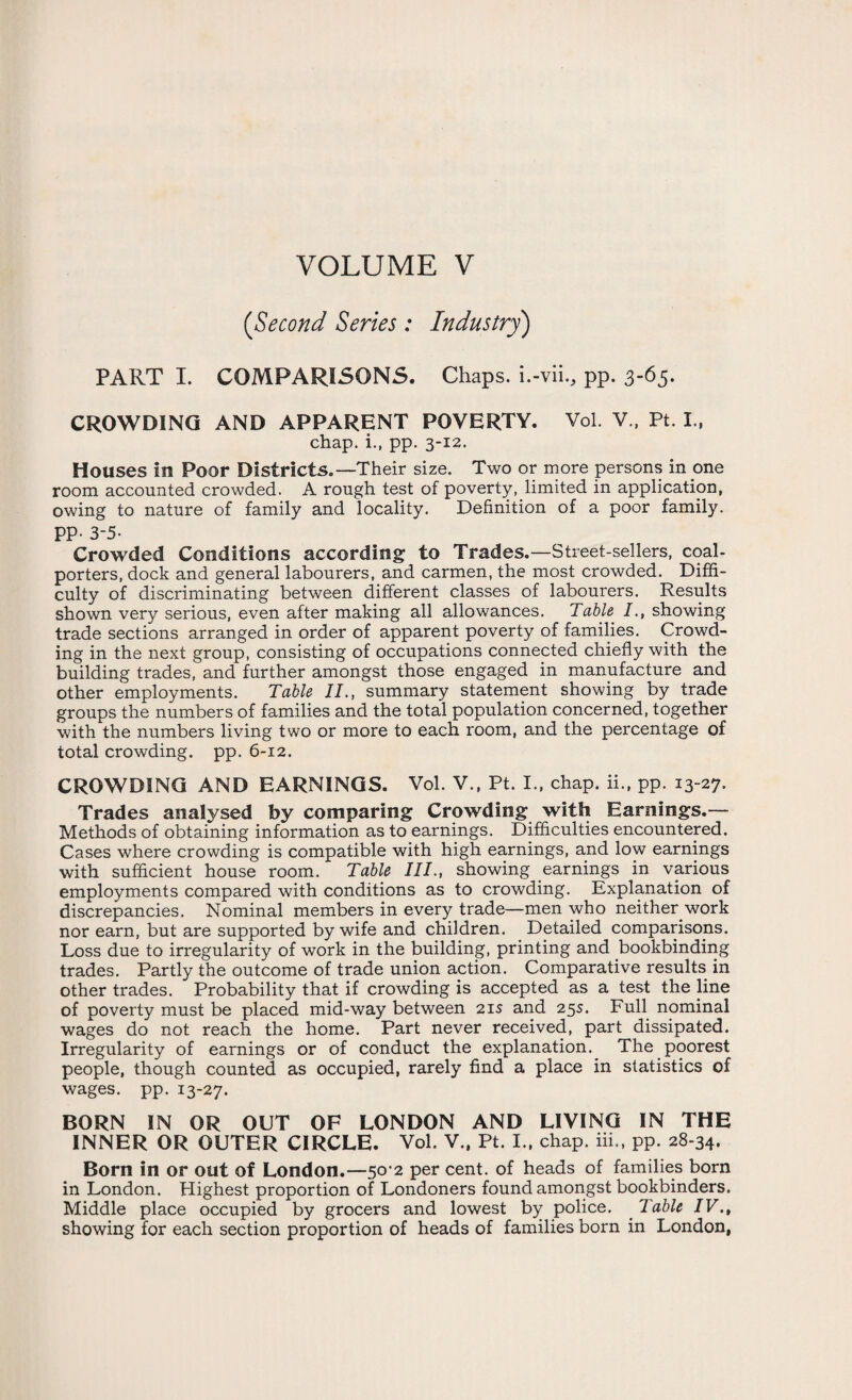 (<Second Series : Industry) PART I. COMPARISONS. Chaps, i.-vii., pp. 3-65. CROWDING AND APPARENT POVERTY. Vol. V., Pt. I., chap, i., pp. 3-12. Houses in Poor Districts.—Their size. Two or more persons in one room accounted crowded. A rough test of poverty, limited in application, owing to nature of family and locality. Definition of a poor family. PP- 3-5. Crowded Conditions according to Trades.—Street-sellers, coal- porters, dock and general labourers, and carmen, the most crowded. Diffi¬ culty of discriminating between different classes of labourers. Results shown very serious, even after making all allowances. Table /., showing trade sections arranged in order of apparent poverty of families. Crowd¬ ing in the next group, consisting of occupations connected chiefly with the building trades, and further amongst those engaged in manufacture and other employments. Table II., summary statement showing by trade groups the numbers of families and the total population concerned, together with the numbers living two or more to each room, and the percentage of total crowding, pp. 6-12. CROWDING AND EARNINGS. Vol. V., Pt. I., chap, ii., pp. 13-27. Trades analysed by comparing Crowding witfi Earnings.— Methods of obtaining information as to earnings. Difficulties encountered. Cases where crowding is compatible with high earnings, and low earnings with sufficient house room. Table III., showing earnings in various employments compared with conditions as to crowding. Explanation of discrepancies. Nominal members in every trade—men who neither work nor earn, but are supported by wife and children. Detailed comparisons. Loss due to irregularity of work in the building, printing and bookbinding trades. Partly the outcome of trade union action. Comparative results in other trades. Probability that if crowding is accepted as a test the line of poverty must be placed mid-way between 21s and 25s. Full nominal wages do not reach the home. Part never received, part dissipated. Irregularity of earnings or of conduct the explanation. The poorest people, though counted as occupied, rarely find a place in statistics of wages, pp. 13-27. BORN IN OR OUT OF LONDON AND LIVING IN THE INNER OR OUTER CIRCLE. Vol. V., Pt. I., chap, iii., pp. 28-34. Born in or out of London.—50-2 per cent, of heads of families born in London. Highest proportion of Londoners found amongst bookbinders. Middle place occupied by grocers and lowest by police. Table IV., showing for each section proportion of heads of families born in London,