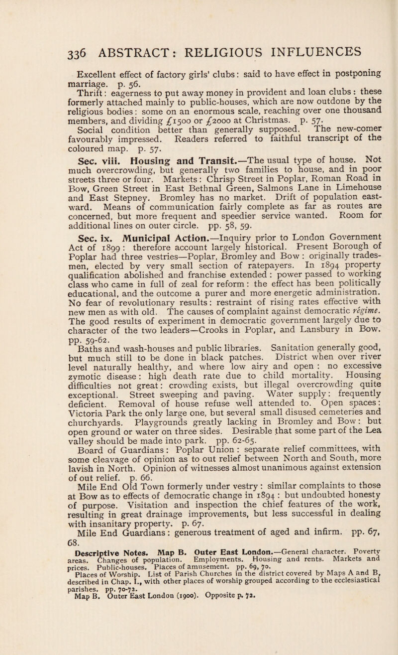 Excellent effect of factory girls’ clubs: said to have effect in postponing marriage, p. 56. Thrift: eagerness to put away money in provident and loan clubs : these formerly attached mainly to public-houses, which are now outdone by the religious bodies: some on an enormous scale, reaching over one thousand members, and dividing £1500 or £2000 at Christmas, p. 57. Social condition better than generally supposed. The new-comer favourably impressed. Readers referred to faithful transcript of the coloured map. p. 57. Sec. viii. Housing and Transit.—The usual type of house. Not much overcrowding, but generally two families to house, and in poor streets three or four. Markets : Chrisp Street in Poplar, Roman Road in Bow, Green Street in East Bethnal Green, Salmons Lane in Limehouse and East Stepney. Bromley has no market. Drift of population east¬ ward. Means of communication fairly complete as far as routes are concerned, but more frequent and speedier service wanted. Room for additional lines on outer circle, pp. 58, 59. Sec. ix. Municipal Action.—Inquiry prior to London Government Act of 1899 : therefore account largely historical. Present Borough of Poplar had three vestries—Poplar, Bromley and Bow : originally trades¬ men, elected by very small section of ratepayers. In 1894 property qualification abolished and franchise extended : power passed to working class who came in full of zeal for reform: the effect has been politically educational, and the outcome a purer and more energetic administration. No fear of revolutionary results: restraint of rising rates effective with new men as with old. The causes of complaint against democratic regime. The good results of experiment in democratic government largely due to character of the two leaders—Crooks in Poplar, and Lansbury in Bow. pp. 59-62. Baths and wash-houses and public libraries. Sanitation generally good, but much still to be done in black patches. District when over river level naturally healthy, and where low airy and open : no excessive zymotic disease: high death rate due to child mortality. _ Housing difficulties not great: crowding exists, but illegal overcrowding quite exceptional. Street sweeping and paving. Water supply: frequently deficient. Removal of house refuse well attended to. Open spaces: Victoria Park the only large one, but several small disused cemeteries and churchyards. Playgrounds greatly lacking in Bromley and Bow: but open ground or water on three sides. Desirable that some part of the Lea valley should be made into park. pp. 62-65. Board of Guardians : Poplar Union : separate relief committees, with some cleavage of opinion as to out relief between North and South, more lavish in North. Opinion of witnesses almost unanimous against extension of out relief, p. 66. Mile End Old Town formerly under vestry : similar complaints to those at Bow as to effects of democratic change in 1894 : but undoubted honesty of purpose. Visitation and inspection the chief features of the work, resulting in great drainage improvements, but less successful in dealing with insanitary property, p. 67. Mile End Guardians: generous treatment of aged and infirm, pp. 67, 68. Descriptive Notes. Map B. Outer East London.—General character. Poverty areas. Changes of population. Employments. Housing and rents. Markets and prices. Public-houses. Places of amusement, pp. 69, 70. Places of Worship. List of Parish Churches in the district covered by Maps A and B, described in Chap. I., with other places of worship grouped according to the ecclesiastical parishes, pp. 70-72. Map B. Outer East London (1900). Opposite p. 72.