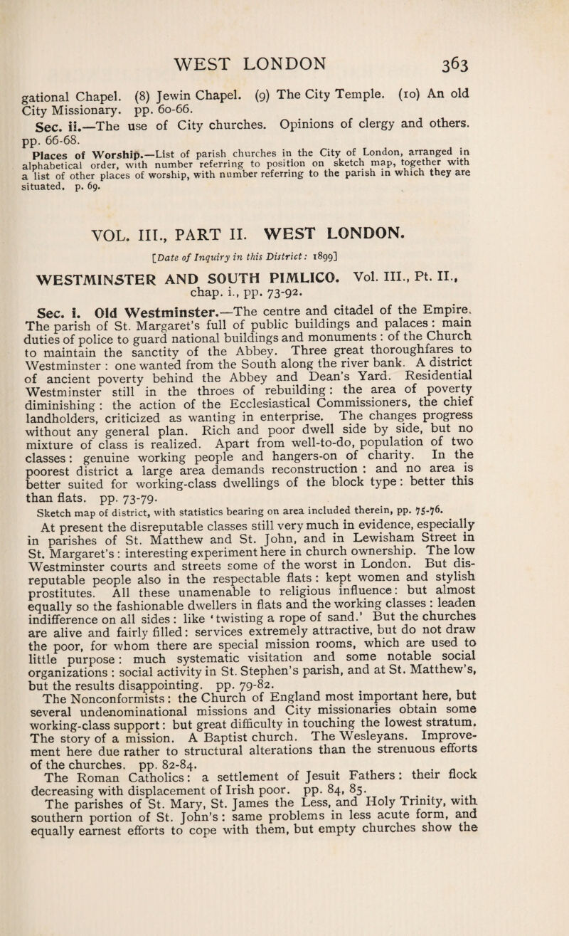 gational Chapel. (8) Jewin Chapel. (9) The City Temple. (10) An old City Missionary, pp. 60-66. Sec. ii.—The use of City churches. Opinions of clergy and others. pp. 66-68. Places of Worship.—List of parish churches in the City of London, arranged in alphabetical order, with number referring to position on sketch map, together with a list of other places of worship, with number referring to the parish in which they are situated, p. 69. VOL. III., PART II. WEST LONDON. [Date of Inquiry in this District: 1899] WESTMINSTER AND SOUTH PIMLICO. Vol. III., Pt. II., chap. i.f pp. 73-92- Sec. i. Old Westminster.—The centre and citadel of the Empire. The parish of St. Margaret’s full of public buildings and palaces : main duties of police to guard national buildings and monuments : of the Church to maintain the sanctity of the Abbey. Three great thoroughfares to Westminster : one wanted from the South along the river bank. A district of ancient poverty behind the Abbey and Dean s Yard. Residential Westminster still in the throes of rebuilding: the area of poverty diminishing : the action of the Ecclesiastical Commissioners, the chief landholders, criticized as wanting in enterprise. The changes progress without any general plan. Rich and poor dwell side by side, but no mixture of class is realized. Apart from well-to-do, population of two classes: genuine working people and hangers-on of charity. In the poorest district a large area demands reconstruction : and no area is better suited for working-class dwellings of the block type: better this than flats, pp. 73-79. Sketch map of district, with statistics bearing on area included therein, pp. At present the disreputable classes still very much in evidence, especially in parishes of St. Matthew and St. John, and in Lewisham Street in St. Margaret’s : interesting experiment here in church ownership. The low Westminster courts and streets some of the worst in London. But dis¬ reputable people also in the respectable fiats : kept women and stylish prostitutes. All these unamenable to religious influence: but almost equally so the fashionable dwellers in fiats and the working classes : leaden indifference on all sides : like ‘twisting a rope of sand.’ But the churches are alive and fairly filled: services extremely attractive, but do not draw the poor, for whom there are special mission rooms, which are used to little purpose: much systematic visitation and some notable social organizations : social activity in St. Stephen’s parish, and at St. Matthew s, but the results disappointing, pp. 79-82. The Nonconformists: the Church of England most important here, but several undenominational missions and City missionaries obtain some working-class support: but great difficulty in touching the lowest stratum. The story of a mission. A Baptist church. The Wesleyans. Improve¬ ment here due rather to structural alterations than the strenuous efforts of the churches, pp. 82-84. The Roman Catholics: a settlement of Jesuit Fathers: their flock decreasing with displacement of Irish poor. pp. 84, 85. The parishes of St. Mary, St. James the Less, and Holy Trinity, with southern portion of St. John’s : same problems in less acute form, and equally earnest efforts to cope with them, but empty churches show the