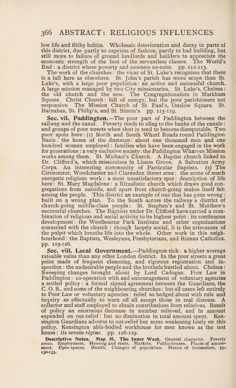 low life and filthy habits. Wholesale deterioration and decay in parts of this district, due partly to caprices of fashion, partly to bad building, but still more to failure of ground landlords and builders to appreciate the economic strength of the best of the servantless classes. The World’s End : a district where poverty and newness co-exist, pp. 112-115. The work of the churches: the vicar of St. Luke’s recognises that there is a lull here as elsewhere. St. John’s parish has more scope than St. Luke’s, with a large poor population: an active and successful church. A large mission managed by two City missionaries. St. Luke’s, Chelsea: the old church and the new. The Congregationalists in Markham Square. Christ Church: full of energy, but the poor parishioners not responsive. The Mission Church of St. Paul’s, Onslow Square. St. Barnabas, St. Philip’s, and St. Simon’s, pp. 115-119. Sec. vii. Paddington. —The poor part of Paddington between the railway and the canal. Poverty tends to cling to the banks of the canals : and groups of poor streets when shut in tend to become disreputable. Two poor spots here: (1) North and South Wharf Roads round Paddington Basin : the home of the dustman: about one thousand men and one hundred women employed : families who have been engaged in the work for generations : a very exclusive society: the Paddington Wharves Mission works among them. St. Michael’s Church. A Baptist church linked to Dr. Clifford’s, which missionizes in Lisson Grove. A Salvation Army Corps. An interesting community of Particular Baptists. (2) The Cirencester, Woodchester and Clarendon Street area : the scene of much energetic religious work : a most unsatisfactory spot: description of life here: St. Mary Magdalene : a Ritualistic church which draws good con¬ gregations from outside, and apart from church-going makes itself felt among the people. This district an example of one that has gone wrong : built on a wrong plan. To the South across the railway a district of church-going middle-class people: St. Stephen’s and St. Matthew’s successful churches. The Baptists under Dr. Clifford have carried a com¬ bination of religious and social activity to its highest point: its continuous development: the Westbourne Park Institute and other organizations connected with the church : though largely social, it is the utterances of the pulpit which breathe life into the whole. Other work in this neigh¬ bourhood : the Baptists, Wesleyans, Presbyterians, and Roman Catholics, pp. 119-126. Sec. viii. Local Government.—Paddington rich : a higher average rateable value than any other London district. In the poor streets a great point made of frequent cleansing, and rigorous registration and in¬ spection : the undesirable people and the brothels hustled about. Chelsea: Sweeping changes brought about by Lord Cadogan. Poor Law in Paddington : co-operation with and encouragement of voluntary agencies a settled policy : a formal signed agreement between the Guardians, the C. O. S.. and some of the neighbouring churches : but all cases left entirely to Poor Law or voluntary agencies : relief so hedged about with rule and inquiry as effectually to warn off all except those in real distress. A collector and staff employed to obtain contributions from relatives. Result of policy an enormous decrease in number relieved, and in amount expended on out-relief: but no diminution in total amount spent. Ken¬ sington Guardians adverse to out-relief but some weakening lately on this policy. Kensington able-bodied workhouse for men known as the test house: its severe regime, pp. 126-129. Descriptive Notes. Map M. The Inner West. General character. Poverty areas. Employment. Housing and rents. Markets. Public-houses. Places of amuse¬ ment. Open spaces. Health. Changes of population. Means of locomotion, pp.