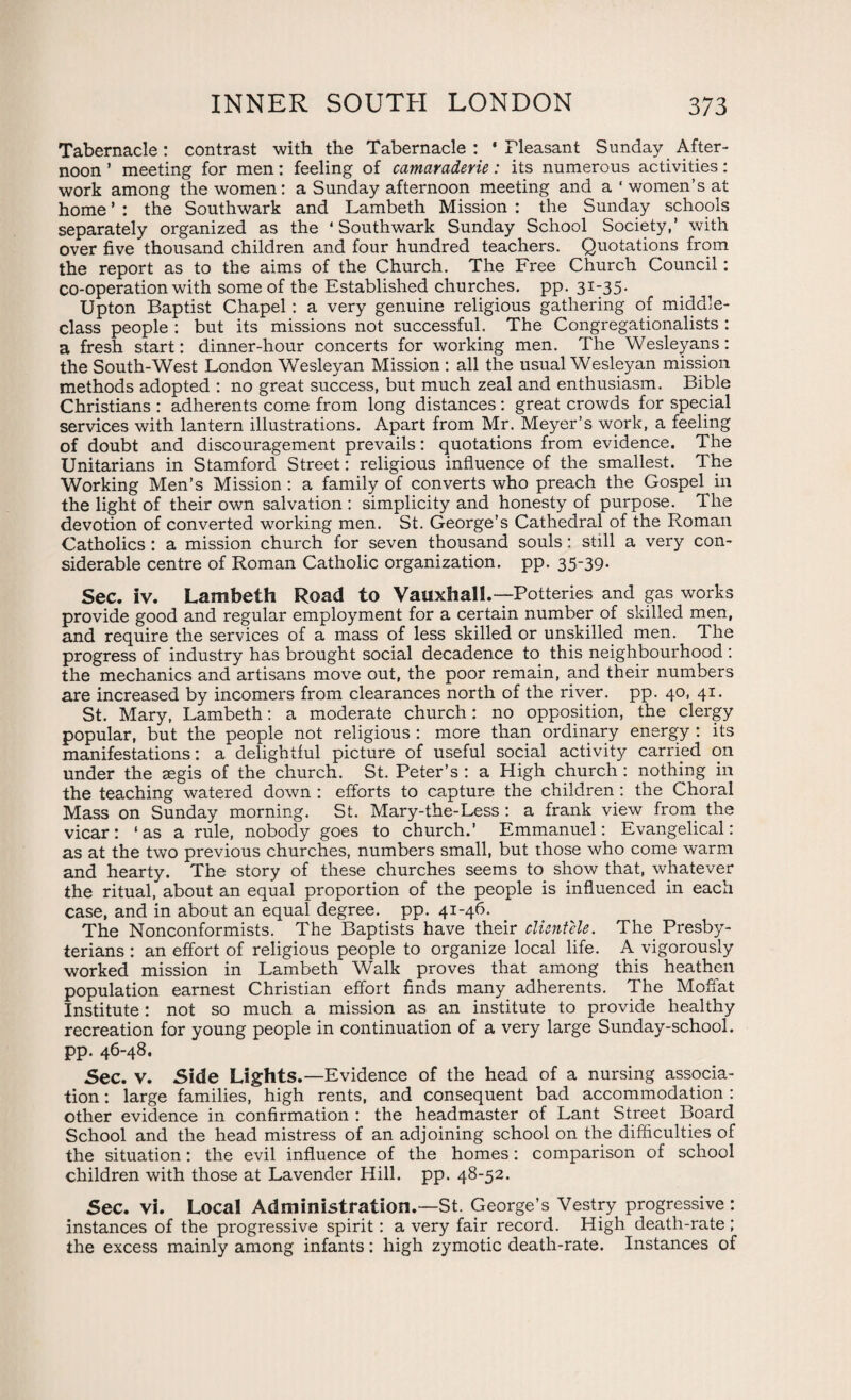 Tabernacle: contrast with the Tabernacle: 'Pleasant Sunday After¬ noon ’ meeting for men: feeling of camaraderie: its numerous activities: work among the women: a Sunday afternoon meeting and a ‘ women’s at home ’ : the Southwark and Lambeth Mission : the Sunday schools separately organized as the ‘ Southwark Sunday School Society,’ with over five thousand children and four hundred teachers. Quotations from the report as to the aims of the Church. The Free Church Council: co-operation with some of the Established churches, pp- 3T'35* Upton Baptist Chapel : a very genuine religious gathering of middle- class people : but its missions not successful. The Congregationalists : a fresh start: dinner-hour concerts for working men. The Wesleyans: the South-West London Wesleyan Mission : all the usual Wesleyan mission methods adopted : no great success, but much zeal and enthusiasm. Bible Christians : adherents come from long distances: great crowds for special services with lantern illustrations. Apart from Mr. Meyer’s work, a feeling of doubt and discouragement prevails: quotations from evidence. The Unitarians in Stamford Street: religious influence of the smallest. The Working Men’s Mission : a family of converts who preach the Gospel in the light of their own salvation : simplicity and honesty of purpose. The devotion of converted working men. St. George’s Cathedral of the Roman Catholics : a mission church for seven thousand souls: still a very con¬ siderable centre of Roman Catholic organization, pp. 35-39. Sec. iv. Lambeth Road to Vauxhal!.— Potteries and gas works provide good and regular employment for a certain number of skilled men, and require the services of a mass of less skilled or unskilled men. The progress of industry has brought social decadence to this neighbourhood : the mechanics and artisans move out, the poor remain, and their numbers are increased by incomers from clearances north of the river, pp. 40, 41. St. Mary, Lambeth: a moderate church: no opposition, the clergy popular, but the people not religious : more than ordinary energy : its manifestations: a delightful picture of useful social activity carried on under the aegis of the church. St. Peter’s : a High church: nothing in the teaching watered down : efforts to capture the children : the Choral Mass on Sunday morning. St. Mary-the-Less : a frank view from the vicar: ‘as a rule, nobody goes to church.’ Emmanuel: Evangelical: as at the two previous churches, numbers small, but those who come warm and hearty. The story of these churches seems to show that, whatever the ritual, about an equal proportion of the people is influenced in each case, and in about an equal degree, pp. 41-46. The Nonconformists. The Baptists have their clientele. The Presby¬ terians : an effort of religious people to organize local life. A vigorously worked mission in Lambeth Walk proves that among this heathen population earnest Christian effort finds many adherents. The Moffat Institute: not so much a mission as an institute to provide healthy recreation for young people in continuation of a very large Sunday-school, pp. 46-48. Sec. V. Side Lights.—Evidence of the head of a nursing associa¬ tion : large families, high rents, and consequent bad accommodation : other evidence in confirmation : the headmaster of Lant Street Board School and the head mistress of an adjoining school on the difficulties of the situation: the evil influence of the homes: comparison of school children with those at Lavender Hill. pp. 48-52. Sec. vi. Local Administration.—St. George’s Vestry progressive: instances of the progressive spirit : a very fair record. High death-rate ; the excess mainly among infants: high zymotic death-rate. Instances of