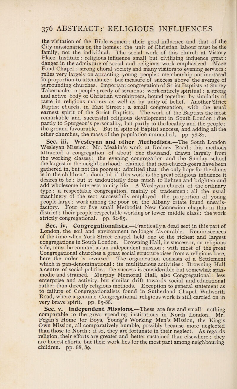 the visitation of the Bible-women : their good influence and that of the City missionaries on the homes : the unit of Christian labour must be the family, not the individual. The social work of this church at Victory Place Institute: religious influence small but civilizing influence great : danger in the admixture of social and religious work emphasized. Maze Pond Chapel : strong choral society and many visitors to evening services : relies very largely on attracting young people : membership not increased in proportion to attendance : but measure of success above the average of surrounding churches. Important congregation of Strict Baptists at Surrey Tabernacle : a people greedy of sermons : work entirely spiritual : a strong and active body of Christian worshippers, bound together by similarity of taste in religious matters as well as by unity of belief. Another Strict Baptist church, in East Street : a small congregation, v/ith the usual earnest spirit of the Strict Baptists. The work of the Baptists the most remarkable and successful religious development in South London : due partly to Spurgeon’s personality, but partly to the locality and the people: the ground favourable. But in spite of Baptist success, and adding all the other churches, the mass of the population untouched, pp. 78-82. Sec. iii. Wesleyan and other Methodists.—The South London Wesleyan Mission : Mr. Meakin’s work at Rodney Road : his methods attracted a congregation of about one thousand, drawn largely from the working classes : the evening congregation and the Sunday school the largest in the neighbourhood : claimed that non-church-goers have been gathered in, but not the poorest: admitted that ‘ the only hope for the slums is in the children ’ : doubtful if this work is the great religious influence it desires to be : but it undoubtedly does much to lighten and brighten and add wholesome interests to city life. A Wesleyan church of the ordinary type : a respectable congregation, mainly of tradesmen : all the usual machinery of the sect successfully employed: the proportion of young people large : work among the poor on the Albany estate found unsatis¬ factory. Four or five small Methodist New Connexion chapels in this district: their people respectable working or lower middle class : the work strictly congregational, pp. 82-85. Sec. iv. Congregationalists.—Practically a dead sect in this part of London, the soil and environment no longer favourable. Reminiscences of the time when York Street chapel held one of the richest and largest congregations in South London. Browning Hall, its successor, on religious side, must be counted as an independent mission : with most of the great Congregational churches a great social structure rises from a religious base, here the order is reversed. The organization consists of a Settlement which is pan-denominational: its multifarious activities : Browning Hall a centre of social politics : the success is considerable but somewhat spas¬ modic and strained. Murphy Memorial Hall, also Congregational: less enterprise and activity, but similar drift towards social and educational rather than directly religious methods. Exception to general statement as to failure of Congregationalists found in Sutherland Chapel, Walworth Road, where a genuine Congregational religious work is still carried on in very brave spirit, pp. 85-88. Sec. v. Independent Missions.—These are few and small: nothing comparable to the great spending institutions in North London. Mr. Fegan’s Home for Boys, Young’s Working Men’s Mission, the King’s Own Mission, all comparatively humble, possibly because more neglected than those to North : if so, they are fortunate in their neglect. As regards religion, their efforts are greater and better sustained than elsewhere : they are honest efforts, but their work lies for the most part among neighbouring children, pp. 88, 89.