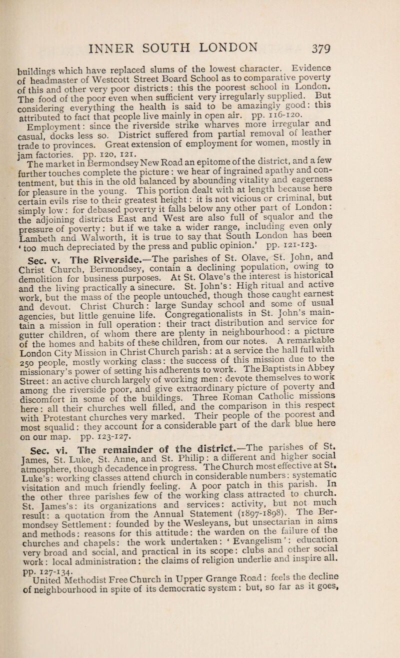 buildings which have replaced slums of the lowest character. Evidence of headmaster of Westcott Street Board School as to comparative poverty of this and other very poor districts : this the poorest school m London. The food of the poor even when sufficient very irregularly supplied. But considering everything the health is said to be. amazingly good: this attributed to fact that people live mainly in open air. pp. 116-120. Employment: since the riverside strike wharves more irregular and casual, docks less so. District suffered from partial removal of leather trade to provinces. Great extension of employment for women, mostly in jam factories, pp. 120, 121. . , . , , The market in Bermondsey New Road an epitome of the district, and a tew further touches complete the picture : we hear of ingrained apathy and con¬ tentment, but this in the old balanced by abounding vitality and eagerness for pleasure in the young. This portion dealt with at length because here certain evils rise to their greatest height : it is not vicious or criminal, but simply low : for debased poverty it falls below any other part of London : the adjoining districts East and West are also full of squalor and tne pressure of poverty: but if we take a wider range, including even only Lambeth and Walworth, it is true to say that South London has been 4 too much depreciated by the press and public opinion, pp. 121-123. Sec. v. The Riverside.—The parishes of St. Olave, St. John, and Christ Church, Bermondsey, contain a declining population, owing to demolition for business purposes. At St. Olave’s the interest is historical and the living practically a sinecure. St.John’s: High ritual and acti\e work, but the mass of the people untouched, though those caught earnest and devout. Christ Church: large Sunday school and some of usual agencies, but little genuine life. Congregationalisms in St. John s. main¬ tain a mission in full operation: their tract distribution and service for gutter children, of whom there are plenty in neighbourhood: a picture of the homes and habits of these children, from our notes A remarkable London City Mission in Christ Church parish: at a service the hall full with 250 people, mostly working class: the success of this mission due to tne missionary’s power of setting his adherents to work. The Baptists m Abbey Street: an active church largely of working men: devote themselves to worK among the riverside poor, and give extraordinary picture of poverty and discomfort in some of the buildings. Three Roman Catholic missions here: all their churches well filled, and the comparison in this respect with Protestant churches very marked. Their people of the poorest and most squalid: they account for a considerable part of the dark blue here on our map. pp. 123-127. Sec. vi. The remainder of the district.—The parishes of St. James, St. Luke, St. Anne, and St. Philip : a different and higher social atmosphere, though decadence in progress. The Church most effective at St. Luke’s: working classes attend church in considerable numbers: systematic visitation and much friendly feeling. A poor patch in this parish. In the other three parishes few of the working class attracted to church. St. James’s: its organizations and services: activity, but not much, result: a quotation from the Annual Statement (1897-1898).. The Ber¬ mondsey Settlement: founded by the Wesleyans, but unsectaiian m aims and methods: reasons for this attitude: the warden on the failure of the churches and chapels: the work undertaken: 1 Evangelism . education, very broad and social, and practical in its scope: clubs and other.social work : local administration: the claims of religion underlie and inspire a . PPUnited3Methodist Free Church in Upper Grange Road : feels the decline of neighbourhood in spite of its democratic system : but, so iar as it goes,