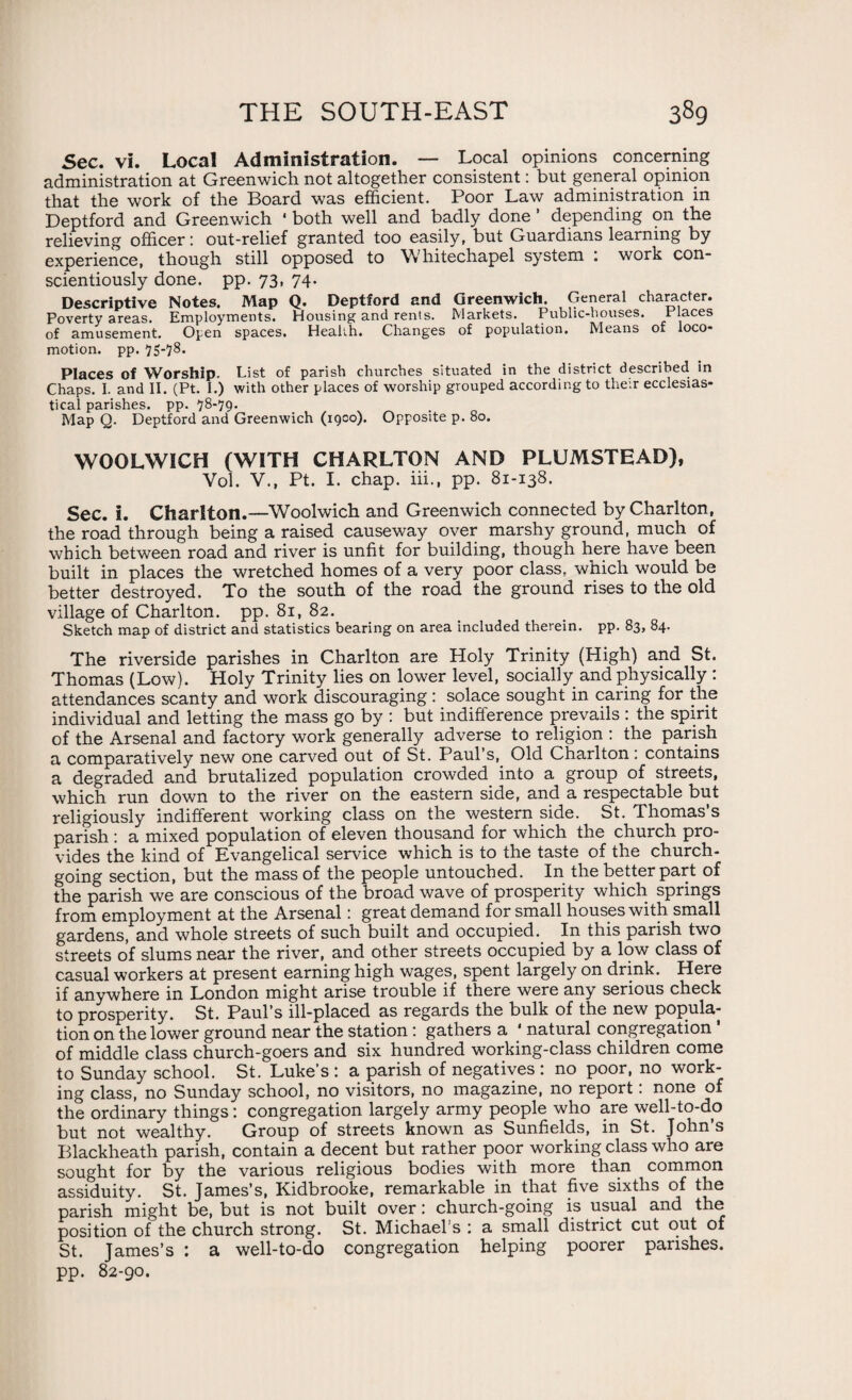 Sec. vi. Local Administration. — Local opinions concerning administration at Greenwich not altogether consistent: but general opinion that the work of the Board was efficient. Poor Law administration in Deptford and Greenwich 4 both well and badly done ’ depending on the relieving officer; out-relief granted too easily, but Guardians learning by experience, though still opposed to Whitechapel system : work con¬ scientiously done. pp. 73, 74. Descriptive Notes. Map Q. Deptford and Greenwich. General character. Poverty areas. Employments. Housing and rents. Markets. Public-houses. Places of amusement. Open spaces. Health. Changes of population. Means of loco* motion, pp. 75-78. Places of Worship. List of parish churches situated in the district described in Chaps. I. and II. (Pt. I.) with other places of worship grouped according to their ecclesias¬ tical parishes, pp. 78-79- Map Q. Deptford and Greenwich (igco). Opposite p. 80. WOOLWICH (WITH CHARLTON AND PLUMSTEAD), Vol. V., Pt. I. chap, iii., pp. 81-138. Sec. i. Charlton.—Woolwich and Greenwich connected by Charlton, the road through being a raised causeway over marshy ground, much of which between road and river is unfit for building, though here have been built in places the wretched homes of a very poor class, which would be better destroyed. To the south of the road the ground rises to the old village of Charlton, pp. 81, 82. Sketch map of district and statistics bearing on area included therein, pp. 83, 84. The riverside parishes in Charlton are Holy Trinity (High) and St. Thomas (Low). Holy Trinity lies on lower level, socially and physically : attendances scanty and work discouraging: solace sought in caring for the individual and letting the mass go by : but indifference prevails: the spirit of the Arsenal and factory work generally adverse to religion ; the parish a comparatively new one carved out of St. Paul’s, Old Charlton ; contains a degraded and brutalized population crowded into a group of streets, which run down to the river on the eastern side, and a respectable but religiously indifferent working class on the western side. St. Thomas’s parish : a mixed population of eleven thousand for which the church pro¬ vides the kind of Evangelical service which is to the taste of the church¬ going section, but the mass of the people untouched. In the better part of the parish we are conscious of the broad wave of prosperity which springs from employment at the Arsenal; great demand for small houses with small gardens, and whole streets of such built and occupied. In this parish two streets of slums near the river, and other streets occupied by a low class of casual workers at present earning high wages, spent largely on drink. Here if anywhere in London might arise trouble if there were any serious check to prosperity. St. Paul’s ill-placed as regards the bulk of the new popula¬ tion on the lower ground near the station: gathers a 4 natural congregation ' of middle class church-goers and six hundred working-class children come to Sunday school. St. Luke’s : a parish of negatives : no poor, no work¬ ing class, no Sunday school, no visitors, no magazine, no report: none of the ordinary things; congregation largely army people who are well-to-do but not wealthy. Group of streets known as Sunfields, in St. John s Blackheath parish, contain a decent but rather poor working class who are sought for by the various religious bodies with more than common assiduity. St. James’s, Kidbrooke, remarkable in that five sixths of the parish might be, but is not built over: church-going is usual and the position of the church strong. St. Michael’s ; a small district cut out of St. James’s : a well-to-do congregation helping poorer parishes, pp. 82-90.