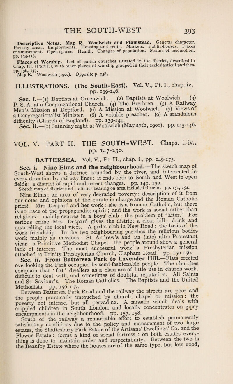 Descriptive Notes. Map R. Woolwich and Plumstead. General character. Poverty areas. Employments. Housing and rents. Markets. Public-houses. Places ot amusement. Open spaces. Health. Changes of population. Means of locomotion, pp. 134-136. Places of Worship. List of parish churches situated in the district, described in Chap. III. (Part I.), with other places of worship grouped in their ecclesiastical parishes, pp. 136, 137. Map R. Woolwich (1900). Opposite p. 138. ILLUSTRATIONS. (The South=East). Vol. V., Pt. I., chap. iv. pp. 139-146. Sec. I.—(1) Baptists at Greenwich. (2) Baptists at Woolwich. (3) P. S. A. at a Congregational Church. (4) The Brethren. (5) A Railway Men’s Mission at Deptford. (6) A Mission at Woolwich. (7) Views of a Congregationalist Minister. (8) A voluble preacher. (9) A scandalous difficulty (Church of England), pp. 139-144. Sec. ii.—(1) Saturday night at Woolwich (May 27th, 1900). pp. 145-146. VOL. V. PART II. THE SOUTH-WEST. Chaps, i.-iv., pp. 147-230. BATTERSEA. Vol. V., Pt. II., chap, i., pp. 149-175- Sec. i. Nine Elms and the neighbourhood.—The sketch map of South-West shows a district bounded by the river, and intersected in every direction by railway lines : it ends both to South and West in open fields : a district of rapid and recent changes, pp. 149, 150. Sketch map of district and statistics bearing on area included therein, pp. i$i, 132. Nine Elms: an area of very degraded poverty: description of it from our notes and opinions of the curate-in-charge and the Roman Catholic priest. Mrs. Despard and her work : she is a Roman Catholic, but there is no trace of the propagandist spirit; and the work is social rather than religious: mainly centres in a boys’ club : the problem of ‘ after. For serious crime Mrs. Despard gives the district a clear bill: drink and quarrelling the local vices. A girl’s club in New Road : the basis of the work friendship. In the two neighbouring parishes the religious bodies work mainly as missions: St. Andrew’s and its (late) ultra-Protestant vicar: a Primitive Methodist Chapel: the people around show a general lack of interest. The most successful work a Presbyterian mission attached to Trinity Presbyterian Church, Clapham Road. pp. 150-156. Sec. ii. From Battersea Park to Lavender Hill.—Flats erected overlooking the Park occupied by semi-fashionable people. The churches complain that 4 flat ’ dwellers as a class are of little use in church work, difficult to deal with, and sometimes of doubtful reputation. All Saints and St. Saviour’s. The Roman Catholics. The Baptists and the United Methodists, pp. 156,157. > Between Battersea Park Road and the railway the streets are poor ana the people practically untouched by church, chapel or mission: the poverty not intense, but all pervading. A mission which deals with crippled children in South London, and locally concentrates on gipsy encampments in the neighbourhood, pp. 157, 158. South of the railway a remarkable effort to establish permanently satisfactory conditions due to the policy and management of two estates, the Shaftesbury Park Estate of the Artisans’ Dwellings Co. and the Flower Estate : forms a kind of social fortress : on both estates every¬ thing is done to maintain order and respectability. Between the two is the Beaufoy Estate where the houses are of the same type, but less good.