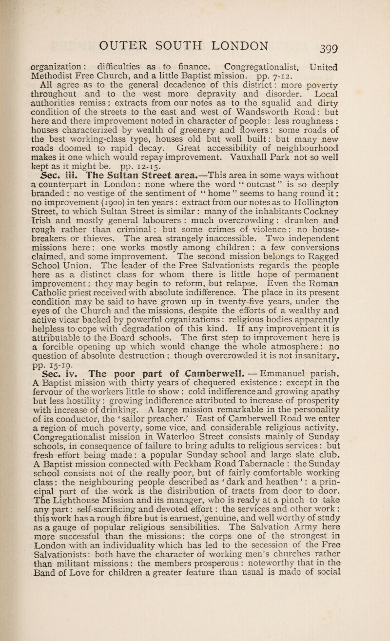 organization: difficulties as to finance. Congregationalist, United Methodist Free Church, and a little Baptist mission, pp. 7-12. All agree as to the general decadence of this district: more poverty throughout and to the west more depravity and disorder. Local authorities remiss : extracts from our notes as to the squalid and dirty condition of the streets to the east and west of Wandsworth Road : but here and there improvement noted in character of people: less roughness : houses characterized by wealth of greenery and flowers: some roads of the best working-class type, houses old but well built: but many new roads doomed to rapid decay. Great accessibility of neighbourhood makes it one which would repay improvement. Vauxhall Park not so well kept as it might be. pp. 12-15. Sec. Hi. The Sultan Street area.—This area in some ways without a counterpart in London: none where the word “ outcast ” is so deeply branded : no vestige of the sentiment of “home ” seems to hang round it: no improvement (1900) in ten years : extract from our notes as to Hollington Street, to which Sultan Street is similar : many of the inhabitants Cockney Irish and mostly general labourers : much overcrowding : drunken and rough rather than criminal : but some crimes of violence: no house¬ breakers or thieves. The area strangely inaccessible. Two independent missions here : one works mostly among children : a few conversions claimed, and some improvement. The second mission belongs to Ragged School Union. The leader of the Free Salvationists regards the people here as a distinct class for whom there is little hope of permanent improvement: they may begin to reform, but relapse. Even the Roman Catholic priest received with absolute indifference. The place in its present condition may be said to have grown up in twenty-five years, under the eyes of the Church and the missions, despite the efforts of a wealthy and active vicar backed by powerful organizations : religious bodies apparently helpless to cope with degradation of this kind. If any improvement it is attributable to the Board schools. The first step to improvement here is a forcible opening up which would change the whole atmosphere: no question of absolute destruction : though overcrowded it is not insanitary, pp. 15-19. Sec. iv. The poor part of Camberwell. — Emmanuel parish. A Baptist mission with thirty years of chequered existence : except in the fervour of the workers little to show : cold indifference and growing apathy but less hostility: growing indifference attributed to increase of prosperity with increase of drinking. A large mission remarkable in the personality of its conductor, the ' sailor preacher.’ East of Camberwell Road we enter a region of much poverty, some vice, and considerable religious activity. Congregationalist mission in Waterloo Street consists mainly of Sunday schools, in consequence of failure to bring adults to religious services : but fresh effort being made: a popular Sunday school and large slate club. A Baptist mission connected with Peckham Road Tabernacle : the Sunday school consists not of the really poor, but of fairly comfortable working class : the neighbouring people described as ‘ dark and heathen ’: a prin¬ cipal part of the work is the distribution of tracts from door to door. The Lighthouse Mission and its manager, who is ready at a pinch to take any part: self-sacrificing and devoted effort: the services and other work : this work has a rough fibre but is earnest, genuine, and well worthy of study as a gauge of popular religious sensibilities. The Salvation Army here more successful than the missions: the corps one of the strongest in London with an individuality which has led to the secession of the Free Salvationists: both have the character of working men’s churches rather than militant missions : the members prosperous : noteworthy that in the Band of Love for children a greater feature than usual is made of social
