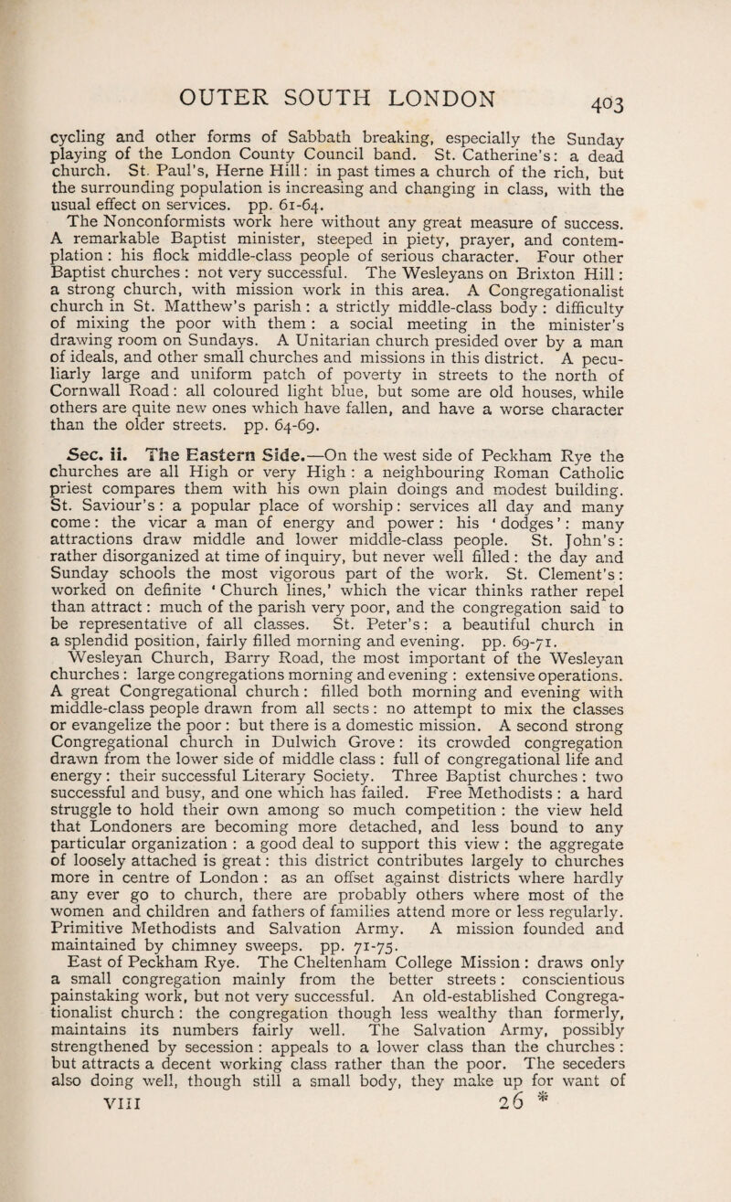 cycling and other forms of Sabbath breaking, especially the Sunday playing of the London County Council band. St. Catherine’s: a dead church. St. Paul’s, Herne Hill: in past times a church of the rich, but the surrounding population is increasing and changing in class, with the usual effect on services, pp. 61-64. The Nonconformists work here without any great measure of success. A remarkable Baptist minister, steeped in piety, prayer, and contem¬ plation : his flock middle-class people of serious character. Four other Baptist churches : not very successful. The Wesleyans on Brixton Hill : a strong church, with mission work in this area. A Congregationalist church in St. Matthew’s parish: a strictly middle-class body : difficulty of mixing the poor with them : a social meeting in the minister’s drawing room on Sundays. A Unitarian church presided over by a man of ideals, and other small churches and missions in this district. A pecu¬ liarly large and uniform patch of poverty in streets to the north of Cornwall Road: all coloured light blue, but some are old houses, while others are quite new ones which have fallen, and have a worse character than the older streets, pp. 64-69. Sec. ii. The Eastern Side.—On the west side of Peckham Rye the churches are all High or very High : a neighbouring Roman Catholic priest compares them with his own plain doings and modest building. St. Saviour’s : a popular place of worship: services all day and many come: the vicar a man of energy and power : his ‘ dodges ’: many attractions draw middle and lower middle-class people. St. John’s: rather disorganized at time of inquiry, but never well filled : the day and Sunday schools the most vigorous part of the work. St. Clement’s: worked on definite * Church lines,’ which the vicar thinks rather repel than attract: much of the parish very poor, and the congregation said to be representative of all classes. St. Peter’s: a beautiful church in a splendid position, fairly filled morning and evening, pp. 69-71. Wesleyan Church, Barry Road, the most important of the Wesleyan churches : large congregations morning and evening : extensive operations. A great Congregational church: filled both morning and evening with middle-class people drawn from all sects: no attempt to mix the classes or evangelize the poor : but there is a domestic mission. A second strong Congregational church in Dulwich Grove: its crowded congregation drawn from the lower side of middle class : full of congregational life and energy : their successful Literary Society. Three Baptist churches : two successful and busy, and one which has failed. Free Methodists : a hard struggle to hold their own among so much competition : the view held that Londoners are becoming more detached, and less bound to any particular organization : a good deal to support this view : the aggregate of loosely attached is great: this district contributes largely to churches more in centre of London : as an offset against districts where hardly any ever go to church, there are probably others where most of the women and children and fathers of families attend more or less regularly. Primitive Methodists and Salvation Army. A mission founded and maintained by chimney sweeps, pp. 71-75. East of Peckham Rye. The Cheltenham College Mission : draws only a small congregation mainly from the better streets: conscientious painstaking work, but not very successful. An old-established Congrega¬ tionalist church: the congregation though less wealthy than formerly, maintains its numbers fairly well. The Salvation Army, possibly strengthened by secession : appeals to a lower class than the churches : but attracts a decent working class rather than the poor. The seceders also doing well, though still a small body, they make up for want of