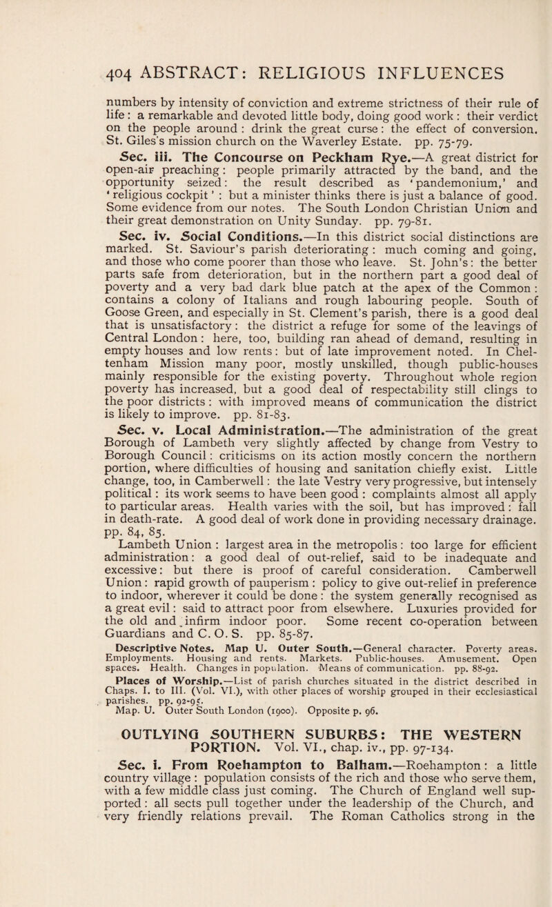 numbers by intensity of conviction and extreme strictness of their rule of life : a remarkable and devoted little body, doing good work : their verdict on the people around : drink the great curse: the effect of conversion. St. Giles’s mission church on the Waverley Estate, pp. 75-79. Sec. iii. The Concourse on Peckham Rye.—A great district for open-air preaching: people primarily attracted by the band, and the opportunity seized: the result described as ‘pandemonium,’ and ' religious cockpit ’ : but a minister thinks there is just a balance of good. Some evidence from our notes. The South London Christian Union and their great demonstration on Unity Sunday, pp. 79-81. Sec. iv. Social Conditions.—In this district social distinctions are marked. St. Saviour’s parish deteriorating : much coming and going, and those who come poorer than those who leave. St. John’s: the better parts safe from deterioration, but in the northern part a good deal of poverty and a very bad dark blue patch at the apex of the Common : contains a colony of Italians and rough labouring people. South of Goose Green, and especially in St. Clement’s parish, there is a good deal that is unsatisfactory: the district a refuge for some of the leavings of Central London: here, too, building ran ahead of demand, resulting in empty houses and low rents: but of late improvement noted. In Chel¬ tenham Mission many poor, mostly unskilled, though public-houses mainly responsible for the existing poverty. Throughout whole region poverty has increased, but a good deal of respectability still clings to the poor districts : with improved means of communication the district is likely to improve, pp. 81-83. Sec. v. Local Administration.—The administration of the great Borough of Lambeth very slightly affected by change from Vestry to Borough Council: criticisms on its action mostly concern the northern portion, where difficulties of housing and sanitation chiefly exist. Little change, too, in Camberwell: the late Vestry very progressive, but intensely political: its work seems to have been good : complaints almost all apply to particular areas. Health varies with the soil, but has improved : fall in death-rate. A good deal of work done in providing necessary drainage, pp. 84, 85. Lambeth Union : largest area in the metropolis: too large for efficient administration: a good deal of out-relief, said to be inadequate and excessive: but there is proof of careful consideration. Camberwell Union : rapid growth of pauperism : policy to give out-relief in preference to indoor, wherever it could be done : the system generally recognised as a great evil: said to attract poor from elsewhere. Luxuries provided for the old and „ infirm indoor poor. Some recent co-operation between Guardians and C. O. S. pp. 85-87. Descriptive Notes. Map U. Outer South.—General character. Poverty areas. Employments. Housing and rents. Markets. Public-houses. Amusement. Open spaces. Health. Changes in population. Means of communication, pp. 88-92. Places of Worship.—List of parish churches situated in the district described in Chaps. I. to III. (Vol. VI.), with other places of worship grouped in their ecclesiastical parishes, pp. 92-9C Map. U. Outer South London (1900). Opposite p. 96. OUTLYING SOUTHERN SUBURBS: THE WESTERN PORTION. Vol. VI., chap, iv., pp. 97-134. Sec. i. From Roehampton to Balham.—Roehampton: a little country village : population consists of the rich and those who serve them, with a few middle class just coming. The Church of England well sup¬ ported : all sects pull together under the leadership of the Church, and very friendly relations prevail. The Roman Catholics strong in the