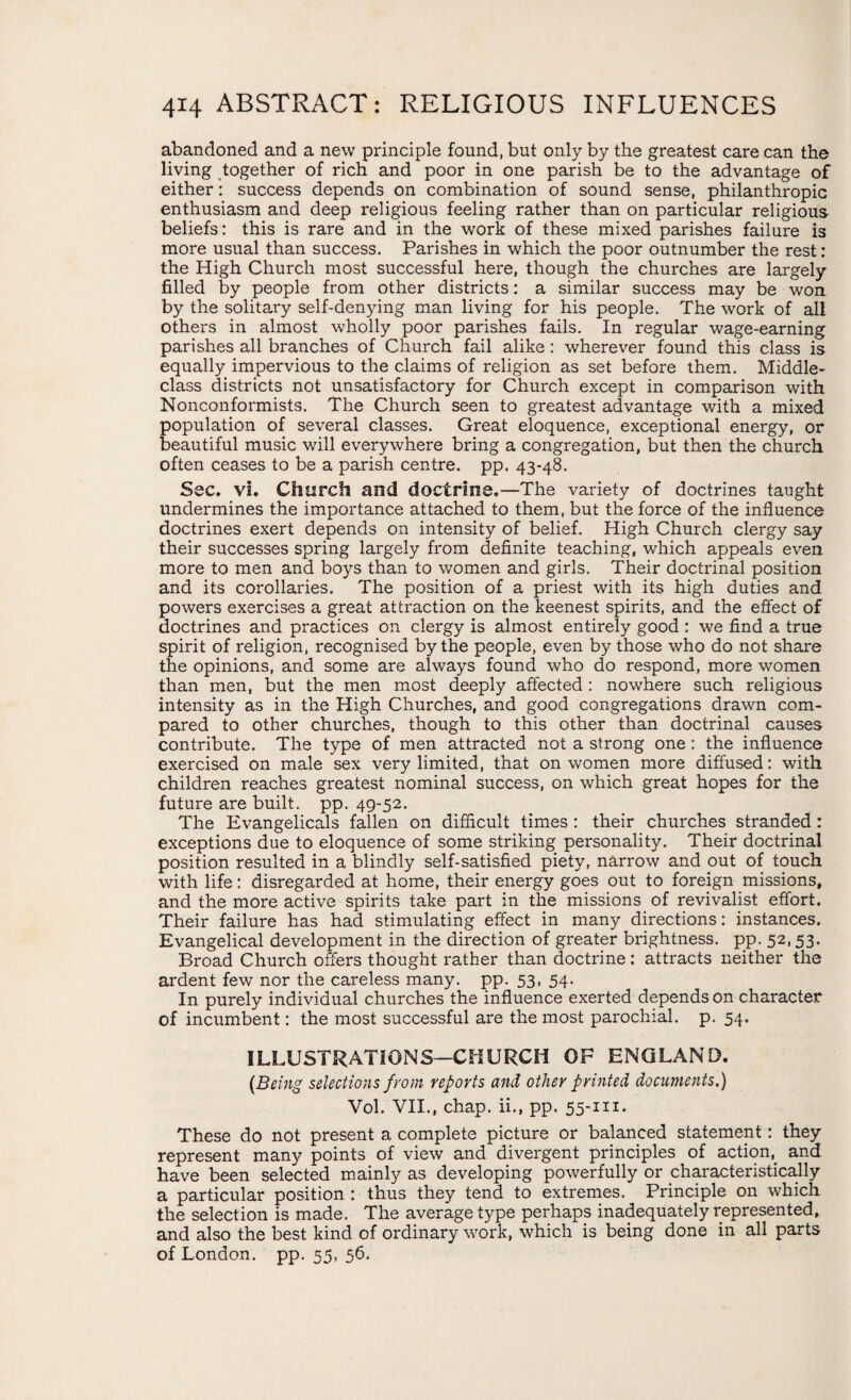 abandoned and a new principle found, but only by the greatest care can the living together of rich and poor in one parish be to the advantage of either: success depends on combination of sound sense, philanthropic enthusiasm and deep religious feeling rather than on particular religious beliefs: this is rare and in the work of these mixed parishes failure is more usual than success. Parishes in which the poor outnumber the rest: the High Church most successful here, though the churches are largely filled by people from other districts: a similar success may be won by the solitary self-denying man living for his people. The work of all others in almost wholly poor parishes fails. In regular wage-earning parishes all branches of Church fail alike: wherever found this class is equally impervious to the claims of religion as set before them. Middle- class districts not unsatisfactory for Church except in comparison with Nonconformists. The Church seen to greatest advantage with a mixed population of several classes. Great eloquence, exceptional energy, or beautiful music will everywhere bring a congregation, but then the church often ceases to be a parish centre, pp. 43-48. Ssc. vi. Church and doctrine.—The variety of doctrines taught undermines the importance attached to them, but the force of the influence doctrines exert depends on intensity of belief. High Church clergy say their successes spring largely from definite teaching, which appeals even more to men and boys than to women and girls. Their doctrinal position and its corollaries. The position of a priest with its high duties and powers exercises a great attraction on the keenest spirits, and the effect of doctrines and practices on clergy is almost entirely good : we find a true spirit of religion, recognised by the people, even by those who do not share the opinions, and some are always found who do respond, more women than men, but the men most deeply affected : nowhere such religious intensity as in the High Churches, and good congregations drawn com¬ pared to other churches, though to this other than doctrinal causes contribute. The type of men attracted not a strong one : the influence exercised on male sex very limited, that on women more diffused: with children reaches greatest nominal success, on which great hopes for the future are built, pp. 49-52. The Evangelicals fallen on difficult times : their churches stranded : exceptions due to eloquence of some striking personality. Their doctrinal position resulted in a blindly self-satisfied piety, narrow and out of touch with life: disregarded at home, their energy goes out to foreign missions, and the more active spirits take part in the missions of revivalist effort. Their failure has had stimulating effect in many directions: instances. Evangelical development in the direction of greater brightness, pp. 52, 53. Broad Church offers thought rather than doctrine: attracts neither the ardent few nor the careless many. pp. 53, 54. In purely individual churches the influence exerted depends on character of incumbent: the most successful are the most parochial, p. 54. ILLUSTRATIONS—CHURCH OF ENGLAND. (Being selections from reports and other printed documents.) Vol. VII., chap, ii., pp. 55-m. These do not present a complete picture or balanced statement: they represent many points of view and divergent principles of action,, and have been selected mainly as developing powerfully or characteristically a particular position : thus they tend to extremes. Principle on which the selection is made. The average type perhaps inadequately represented, and also the best kind of ordinary work, which is being done in all parts of London, pp. 55. 5b.