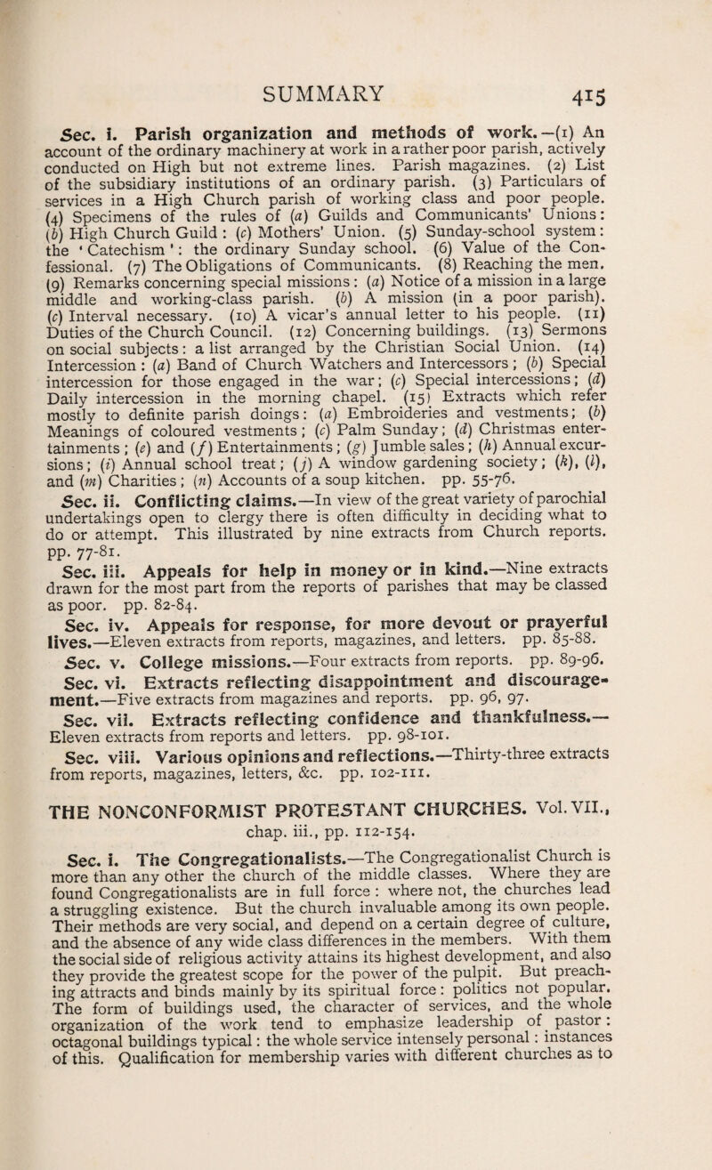 Sec. i. Parish organization and methods of work.— (1) An account of the ordinary machinery at work in a rather poor parish, actively conducted on High but not extreme lines. Parish magazines. (2) List of the subsidiary institutions of an ordinary parish. (3) Particulars of services in a High Church parish of working class and poor people. (4) Specimens of the rules of (a) Guilds and Communicants' Unions: (b) High Church Guild : (c) Mothers' Union. (5) Sunday-school system: the * Catechism ’: the ordinary Sunday school. (6) Value of the Con¬ fessional. (7) The Obligations of Communicants.. (8) Reaching the men. (9) Remarks concerning special missions : (a) Notice of a mission in a large middle and working-class parish, (b) A mission (in a poor parish), (r) Interval necessary. (10) A vicar’s annual letter to his people, (n) Duties of the Church Council. (12) Concerning buildings. (13). Sermons on social subjects: a list arranged by the Christian Social Union. (14) Intercession : (a) Band of Church Watchers and Intercessors ; (b) Special intercession for those engaged in the war; (r) Special intercessions; (d) Daily intercession in the morning chapel. (15) Extracts which refer mostly to definite parish doings: (a) Embroideries and vestments; (b) Meanings of coloured vestments ; (c) Palm Sunday; (d) Christmas enter¬ tainments ; (e) and (/) Entertainments; (g) Jumble sales; (h) Annual excur¬ sions ; (i) Annual school treat; (j) A window gardening society; {k), (l), and (m) Charities ; (n) Accounts of a soup kitchen, pp. 55-76. Sec. ii. Conflicting claims.—In view of the great variety of parochial undertakings open to clergy there is often difficulty in deciding what to do or attempt. This illustrated by nine extracts from Church reports, pp. 77-81. Sec. iii. Appeals for help in money or in kind.—Nine extracts drawn for the most part from the reports of parishes that may be classed as poor. pp. 82-84. Sec. iv. Appeals for response, for more devout or prayerful lives.—Eleven extracts from reports, magazines, and letters, pp. 85-88. Sec. V. College missions.—Four extracts from reports, pp. 89-96. Sec. vi. Extracts reflecting disappointment and discourage¬ ment.—Five extracts from magazines and reports, pp. 96, 97. Sec. vii. Extracts reflecting confidence and thankfulness.— Eleven extracts from reports and letters, pp. 98-101. Sec. viii. Various opinions and ref lections.—Thirty-three extracts from reports, magazines, letters, &c. pp. 102-m. THE NONCONFORMIST PROTESTANT CHURCHES. Vol.VII., chap, iii., pp. 112-154. Sec. i. The Congregationalists.—The Congregationalist Church is more than any other the church of the middle classes. Where tney are found Congregationalists are in full force : where not, the churches lead a struggling existence. But the church invaluable among its own people. Their methods are very social, and depend on a certain degree of culture, and the absence of any wide class differences in the members. With them the social side of religious activity attains its highest development, and also they provide the greatest scope for the power of the pulpit. But preach¬ ing attracts and binds mainly by its spiritual force : politics not popular. The form of buildings used, the character of services, and the whole organization of the work tend to emphasize leadership of . pastor: octagonal buildings typical: the whole service intensely personal: instances of this. Qualification for membership varies with different churches as to