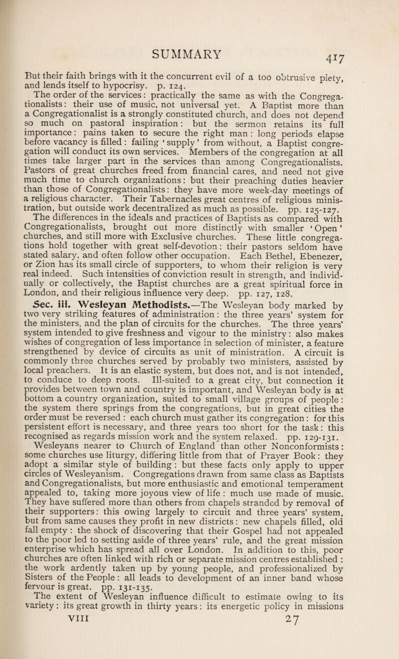 417 But their faith brings with it the concurrent evil of a too obtrusive piety, and lends itself to hypocrisy, p. 124. The order of the services: practically the same as with the Congrega- tionalists: their use of music, not universal yet. A Baptist more than a Congregationalist is a strongly constituted church, and does not depend so much on pastoral inspiration: but the sermon retains its full importance: pains taken to secure the right man : long periods elapse before vacancy is filled : failing ‘ supply ’ from without, a Baptist congre¬ gation will conduct its own services. Members of the congregation at all times take larger part in the services than among Congregationalists. Pastors of great churches freed from financial cares, and need not give much time to church organizations: but their preaching duties heavier than, those of Congregationalists: they have more week-day meetings of a religious character. Their Tabernacles great centres of religious minis¬ tration, but outside work decentralized as much as possible, pp. 125-127. The differences in the ideals and practices of Baptists as compared with Congregationalists, brought out more distinctly with smaller • Open ’ churches, and still more with Exclusive churches. These little congrega¬ tions hold together with great self-devotion: their pastors seldom have stated salary, and often follow other occupation. Each Bethel, Ebenezer, or Zion has its small circle of supporters, to whom their religion is very real indeed. Such intensities of conviction result in strength, and individ¬ ually or collectively, the Baptist churches are a great spiritual force in London, and their religious influence very deep. pp. 127/128. Sec. iii. Wesleyan Methodists.—The Wesleyan body marked by two very striking features of administration: the three years’ system for the ministers, and the plan of circuits for the churches. The three years’ system intended to give freshness and vigour to the ministry: also makes wishes of congregation of less importance in selection of minister, a feature strengthened by device of circuits as unit of ministration. A circuit is commonly three churches served by probably two ministers, assisted by local preachers. It is an elastic system, but does not, and is not intended, to conduce to deep roots. Ill-suited to a great city, but connection it provides between town and country is important, and Wesleyan body is at bottom a country organization, suited to small village groups of people : the system there springs from the congregations, but in great cities the order must be reversed : each church must gather its congregation : for this persistent effort is necessary, and three years too short for the task: this recognised as regards mission work and the system relaxed, pp. 129-131. Wesleyans nearer to Church of England than other Nonconformists: some churches use liturgy, differing little from that of Prayer Book: they adopt a similar style of building : but these facts only apply to upper circles of Wesleyanism. Congregations drawn from same class as Baptists and Congregationalists, but more enthusiastic and emotional temperament appealed to, taking more joyous view of life : much use made of music. They have suffered more than others from chapels stranded by removal of their supporters: this owing largely to circuit and three years’ system, but from same causes they profit in new districts : new chapels filled, old fall empty : the shock of discovering that their Gospel had not appealed to the poor led to setting aside of three years’ rule, and the great mission enterprise which has spread all over London. In addition to this, poor churches are often linked with rich or separate mission centres established : the work ardently taken up by young people, and professionalized by Sisters of the People : all leads to development of an inner band whose fervour is great, pp. 131-135. The extent of Wesleyan influence difficult to estimate owing to its variety: its great growth in thirty years: its energetic policy in missions yin 27