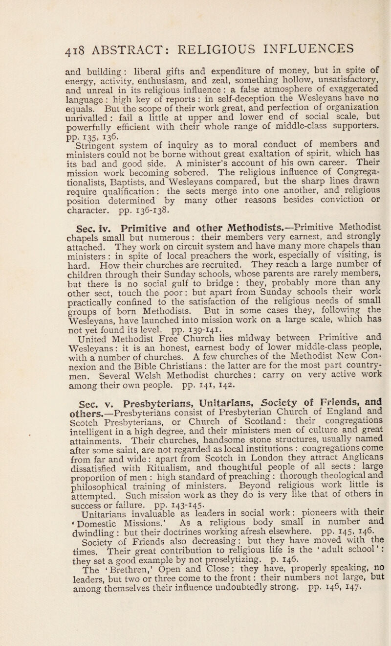 and building : liberal gifts and expenditure of money, but in. spite of energy, activity, enthusiasm, and zeal, something hollow, unsatisfactory, and unreal in its religious influence : a false atmosphere of exaggerated language: high key of reports: in self-deception the Wesleyanshave.no equals. But the scope of their work great, and perfection of organization unrivalled : fail a little at upper and lower end of social scale, but powerfully efficient with their whole range of middle-class supporters, pp. 135, 136. Stringent system of inquiry as to moral conduct of members and ministers could not be borne without great exaltation of spirit, which has its bad and good side. A minister’s account of his own career. Their mission work becoming sobered. The religious influence of Congrega- tionalists, Baptists, and Wesleyans compared, but the sharp lines drawn require qualification : the sects merge into one another, and religious position determined by many other reasons besides conviction or character, pp. 136-138. Sec. iv. Primitive and other Methodists.—Primitive Methodist chapels small but numerous : their members very earnest, and strongly attached. They work on circuit system and have many.more chapels than ministers : in spite of local preachers the work, especially of visiting, is hard. How their churches are recruited. They reach a large number of children through their Sunday schools, whose parents are rarely members, but there is no social gulf to bridge : they, probably more than any other sect, touch the poor: but apart from Sunday schools their work practically confined to the satisfaction of the religious needs of small groups of born Methodists. But in some cases they, following the Wesleyans, have launched into mission work on a large scale, which has not yet found its level, pp. 139-141. United Methodist Free Church lies midway between Primitive and Wesleyans: it is an honest, earnest body of lower middle-class people, with a number of churches. A few churches of the Methodist New Con¬ nexion and the Bible Christians: the latter are for the most part country¬ men. Several Welsh Methodist churches: carry on very active work among their own people, pp. 141, 142. Sec. v. Presbyterians, Unitarians, Society of Friends, and others.—Presbyterians consist of Presbyterian Church of England and Scotch Presbyterians, or Church of Scotland: their congregations intelligent in a high degree, and their ministers men of culture and great attainments. Their churches, handsome stone structures, usually named after some saint, are not regarded as local institutions : congregations come from far and wide: apart from Scotch in London they attract Anglicans dissatisfied with Ritualism, and thoughtful people of all sects: large proportion of men : high standard of preaching : thorough theological and philosophical training of ministers. Beyond religious work little is attempted. Such mission work as they do is very like that of others in success or failure, pp. 143-145* . Unitarians invaluable as leaders in social work: pioneers with their ‘Domestic Missions.’ As a religious body small in number and dwindling : but their doctrines working afresh elsewhere, pp. 145,. 146. Society of Friends also decreasing: but they have moved with the times. Their great contribution to religious life is the ‘ adult school ’ : they set a good example by not proselytizing, p. 146. The ‘Brethren,’ Open and Close: they have, properly speaking, no leaders, but two or three come to the front: their numbers not large, but among themselves their influence undoubtedly strong, pp. 146, 147.