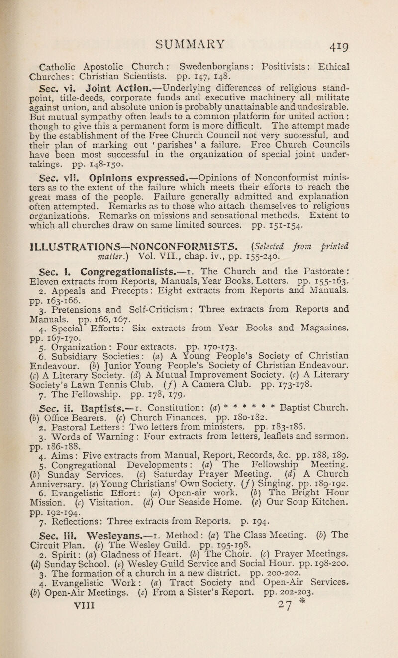 Catholic Apostolic Church: Swedenborgians: Positivists: Ethical Churches: Christian Scientists, pp. 147, 148. Sec. vi. Joint Action.—Underlying differences of religious stand¬ point, title-deeds, corporate funds and executive machinery all militate against union, and absolute union is probably unattainable and undesirable. But mutual sympathy often leads to a common platform for united action : though to give this a permanent form is more difficult. The attempt made by the establishment of the Free Church Council not very successful, and their plan of marking out ‘parishes’ a failure. Free Church Councils have been most successful in the organization of special joint under¬ takings. pp. 148-150. Sec. vii. Opinions expressed.—Opinions of Nonconformist minis¬ ters as to the extent of the failure which meets their efforts to reach the great mass of the people. Failure generally admitted and explanation often attempted. Remarks as to those who attach themselves to religious organizations. Remarks on missions and sensational methods. Extent to which all churches draw on same limited sources, pp. 151-154. ILLUSTRATIONS—NONCONFORMISTS. {Selected from printed matter.) Vol. VII., chap, iv., pp. 155-240. Sec. 1. Congregationatists.—1. The Church and the Pastorate: Eleven extracts from Reports, Manuals, Year Books, Letters, pp. 155-163. 2. Appeals and Precepts: Eight extracts from Reports and Manuals, pp. 163-166. 3. Pretensions and Self-Criticism: Three extracts from Reports and Manuals, pp. 166, 167. 4. Special Efforts: Six extracts from Year Books and Magazines, pp. 167-170. 5. Organization: Four extracts, pp. 170-173. 6. Subsidiary Societies: (a) A Young People’s Society of Christian Endeavour. (6) Junior Young People’s Society of Christian Endeavour, (r) A Literary Society, (d) A Mutual Improvement Society, (e) A Literary Society’s Lawn Tennis Club. (/) A Camera Club. pp. 173-178. 7. The Fellowship, pp. 178, 179. Sec. ii. Baptists.—1. Constitution: (a) ***** * Baptist Church. (5) Office Bearers, (c) Church Finances, pp. 180-182. 2. Pastoral Letters: Two letters from ministers, pp. 183-186. 3. Words of Warning: Four extracts from letters, leaflets and sermon, pp. 186-188. 4. Aims : Five extracts from Manual, Report, Records, &c. pp. 188, 189. 5. Congregational Developments: {a) The Fellowship Meeting. (b) Sunday Services. (c) Saturday Prayer Meeting. (d) A Church Anniversary, (e) Young Christians’ Own Society. (/) Singing, pp. 189-192. 6. Evangelistic Effort: {a) Open-air work. (b) The Bright Hour Mission, (c) Visitation, (d) Our Seaside Home. (e) Our Soup Kitchen, pp. 192-194. 7. Reflections: Three extracts from Reports, p. 194. Sec. iii. Wesleyans.—1. Method: (a) The Class Meeting, (b) The Circuit Plan, (r) The Wesley Guild, pp. 195-198. 2. Spirit: (a) Gladness of Heart. (b) The Choir, (c) Prayer Meetings. (d) Sunday School. (e) Wesley Guild Service and Social Hour. pp. 198-200. 3. The formation of a church in a new district, pp. 200-202. 4. Evangelistic Work: {a) Tract Society and Open-Air Services. (b) Open-Air Meetings, (c) From a Sister’s Report, pp. 202-203. VIII 27 *