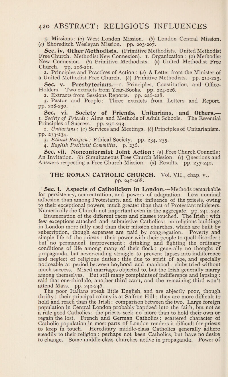 5. Missions: (a) West London Mission. (b) London Central Mission. {c) Shoreditch Wesleyan Mission, pp. 203-207. Sec. iv. Other Methodists. (Primitive Methodists. United Methodist Free Church. Methodist New Connexion). 1. Organization : (a) Methodist New Connexion. (b) Primitive Methodists, (r) United Methodist Free Church, pp. 208-211. 2. Principles and Practices of Action : (a) A Letter from the Minister of a United Methodist Free Church. (b) Primitive Methodists, pp. 211-223. Sec. v. Presbyterians.—1. Principles, Constitution, and Office- Holders. Two extracts from Year-Books, pp. 224-226. 2. Extracts from Sessions Reports, pp. 226-228. 3. Pastor and People: Three extracts from Letters and Report, pp. 228-230. Sec. vi. Society of Friends, Unitarians, and Others.— 1. Society of Friends : Aims and Methods of Adult Schools. The Essential Principles of Success, pp. 231-233. 2. Unitarians : (a) Services and Meetings, (b) Principles of Unitarianism. pp. 233-234- 3. Ethical Religion : Ethical Society, pp. 234, 235. 4. English Positivist Committee, p. 236. Sec. vii. Nonconformist Joint Action: (a) Free Church Councils : An Invitation. (b) Simultaneous Free Church Mission, (r) Questions and Answers respecting a Free Church Mission, (d) Results, pp. 237-240. THE ROMAN CATHOLIC CHURCH. Vol. VII., chap, v., pp. 241-268. Sec. i. Aspects of Catholicism in London.—Methods remarkable for persistency, concentration, and powers of adaptation. Less nominal adhesion than among Protestants, and the influence of the priests, owing to their exceptional powers, much greater than that of Protestant ministers. Numerically the Church not important even in the aggregate, pp. 241, 242. Enumeration of the different races and classes touched. The Irish : with few exceptions attached and submissive Catholics: no religious buildings in London more fully used than their mission churches, which are built by subscription, though expenses are paid by congregation. Poverty and simple life of the priests : their power with their people to quell disorder : but no permanent improvement : drinking and fighting the ordinary conditions of life among many of their flock : generally no thought of propaganda, but never-ending struggle to prevent lapses into indifference, and neglect of religious duties : this due to spirit of age, and specially noticeable at period between boyhood and manhood : clubs tried without much success. Mixed marriages objected to, but the Irish generally marry among themselves. But still many complaints of indifference and lapsing : said that one-third do, another third can’t, and the remaining third won’t attend Mass. pp. 242-246. The poor Italians speak little English, and are abjectly poor, though thrifty : their principal colony is at Saffron Hill : they are more difficult to hold and reach than the Irish : comparison between the two. Large foreign population in Central London probably baptized into the faith, but not as a rule good Catholics : the priests seek no more than to hold their own or regain the lost. French and German Catholics: scattered character of Catholic population in most parts of London renders it difficult for priests to keep in touch. Hereditary middle-class Catholics generally adhere steadily to their religion : perhaps not keen Catholics, but have no desire to change. Some middle-class churches active in propaganda. Power of