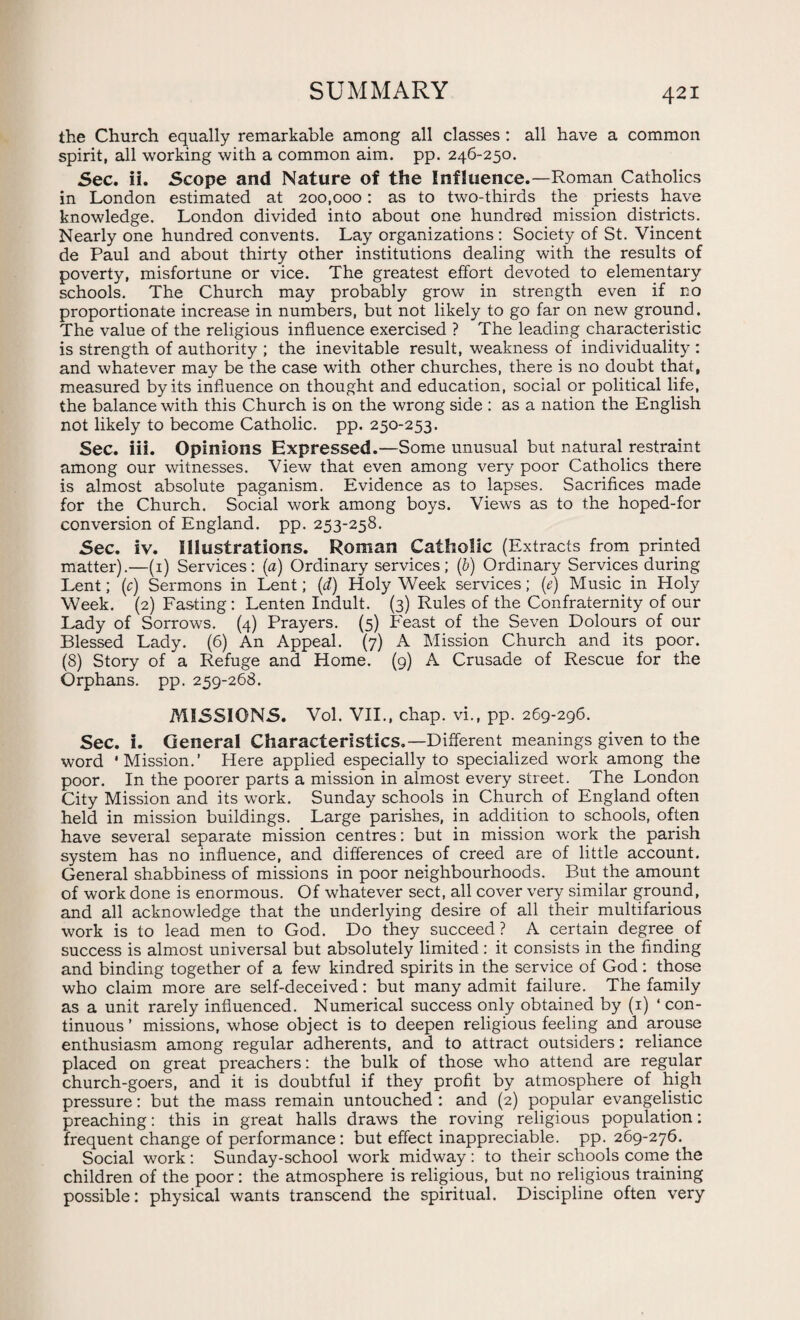 the Church equally remarkable among all classes : all have a common spirit, all working with a common aim. pp. 246-250. Sec. ii. Scope and Nature of the Influence.—Roman Catholics in London estimated at 200,000: as to two-thirds the priests have knowledge. London divided into about one hundred mission districts. Nearly one hundred convents. Lay organizations: Society of St. Vincent de Paul and about thirty other institutions dealing with the results of poverty, misfortune or vice. The greatest effort devoted to elementary schools. The Church may probably grow in strength even if no proportionate increase in numbers, but not likely to go far on new ground. The value of the religious influence exercised ? The leading characteristic is strength of authority ; the inevitable result, weakness of individuality : and whatever may be the case with other churches, there is no doubt that, measured by its influence on thought and education, social or political life, the balance with this Church is on the wrong side : as a nation the English not likely to become Catholic, pp. 250-253. Sec. iii. Opinions Expressed.—Some unusual but natural restraint among our witnesses. View that even among very poor Catholics there is almost absolute paganism. Evidence as to lapses. Sacrifices made for the Church. Social work among boys. Views as to the hoped-for conversion of England, pp. 253-258. Sec. iv. Illustrations. Roman Catholic (Extracts from printed matter).—(1) Services: (a) Ordinary services; (b) Ordinary Services during Lent; (c) Sermons in Lent; (d) Holy Week services; (e) Music in Holy Week. (2) Fasting : Lenten Indult. (3) Rules of the Confraternity of our Lady of Sorrows. (4) Prayers. (5) Feast of the Seven Dolours of our Blessed Lady. (6) An Appeal. (7) A Mission Church and its poor. (8) Story of a Refuge and Home. (9) A Crusade of Rescue for the Orphans, pp. 259-268. MISSIONS. Vol. VII., chap, vi., pp. 269-296. Sec. i. General Characteristics.—Different meanings given to the word ‘Mission.’ Here applied especially to specialized work among the poor. In the poorer parts a mission in almost every street. The London City Mission and its work. Sunday schools in Church of England often held in mission buildings. Large parishes, in addition to schools, often have several separate mission centres: but in mission work the parish system has no influence, and differences of creed are of little account. General shabbiness of missions in poor neighbourhoods. But the amount of work done is enormous. Of whatever sect, all cover very similar ground, and all acknowledge that the underlying desire of all their multifarious work is to lead men to God. Do they succeed? A certain degree. of success is almost universal but absolutely limited : it consists in the finding and binding together of a few kindred spirits in the service of God : those who claim more are self-deceived: but many admit failure. The family as a unit rarely influenced. Numerical success only obtained by (1) ‘ con¬ tinuous ’ missions, whose object is to deepen religious feeling and arouse enthusiasm among regular adherents, and to attract outsiders: reliance placed on great preachers: the bulk of those who attend are regular church-goers, and it is doubtful if they profit by atmosphere of high pressure: but the mass remain untouched : and (2) popular evangelistic preaching: this in great halls draws the roving religious population: frequent change of performance: but effect inappreciable, pp. 269-276. Social work : Sunday-school work midway : to their schools come the children of the poor: the atmosphere is religious, but no religious training possible: physical wants transcend the spiritual. Discipline often very