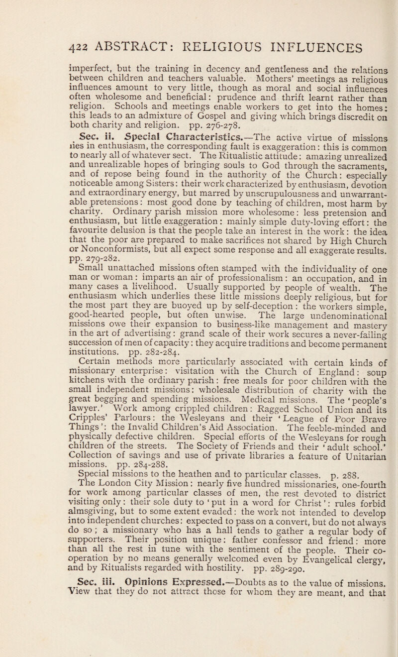 imperfect, but the training in decency and gentleness and the relations between children and teachers valuable. Mothers’ meetings as religious influences amount to very little, though as moral and social influences often wholesome and beneficial: prudence and thrift learnt rather than religion. Schools and meetings enable workers to get into the homes: this leads to an admixture of Gospel and giving which brings discredit on both charity and religion, pp. 276-278. . Sec. ii. Special Characteristics.—The active virtue of missions lies in enthusiasm, the corresponding fault is exaggeration: this is common to nearly all of whatever sect. The Ritualistic attitude: amazing unrealized and unrealizable hopes of bringing souls to God through the sacraments, and of repose being found in the authority of the Church: especially noticeable among Sisters: their work characterized by enthusiasm, devotion and extraordinary energy, but marred by unscrupulousness and unwarrant¬ able pretensions: most good done by teaching of children, most harm by charity. Ordinary parish mission more wholesome: less pretension and enthusiasm, but little exaggeration : mainly simple duty-loving effort: the favourite delusion is that the people take an interest in the work: the idea that the poor are prepared to make sacrifices not shared by High Church or Nonconformists, but all expect some response and all exaggerate results, pp. 279-282. Small unattached missions often stamped with the individuality of one man or woman : imparts an air of professionalism : an occupation, and in many cases a livelihood. Usually supported by people of wealth. The enthusiasm which underlies these little missions deeply religious, but for the most part they are buoyed up by self-deception : the workers simple, good-hearted people, but often unwise. The large undenominational missions owe their expansion to business-like management and mastery in the art of advertising: grand scale of their work secures a never-failing succession of men of capacity: they acquire traditions and become permanent institutions, pp. 282-284. Certain methods more particularly associated with certain kinds of missionary enterprise: visitation with the Church of England: soup kitchens with the ordinary parish: free meals for poor children with the small independent missions: wholesale distribution of charity with the great begging and spending missions. Medical missions. The ‘people’s lawyer.’ Work among crippled children: Ragged School Union and its Cripples’ Parlours: the Wesleyans and their ‘ League of Poor Brave Things ’: the Invalid Children's Aid Association. The feeble-minded and physically defective children. Special efforts of the Wesleyans for rough children of the streets. The Society of Friends and their ' adult school.’ Collection of savings and use of private libraries a feature of Unitarian missions, pp. 284-288. Special missions to the heathen and to particular classes, p. 288. The London City Mission : nearly five hundred missionaries, one-fourth for work among particular classes of men, the rest devoted to district visiting only: their sole duty to ‘ put in a word for Christ ’: rules forbid almsgiving, but to some extent evaded: the work not intended to develop into independent churches: expected to pass on a convert, but do not always do so ; a missionary who has a hall tends to gather a regular body of supporters. Their position unique: father confessor and friend: more than all the rest in tune with the sentiment of the people. Their co¬ operation by no means generally welcomed even by Evangelical clergy, and by Ritualists regarded with hostility, pp. 289-290. Sec. iii. Opinions Expressed.—Doubts as to the value of missions. View that they do not attract those for whom they are meant, and that