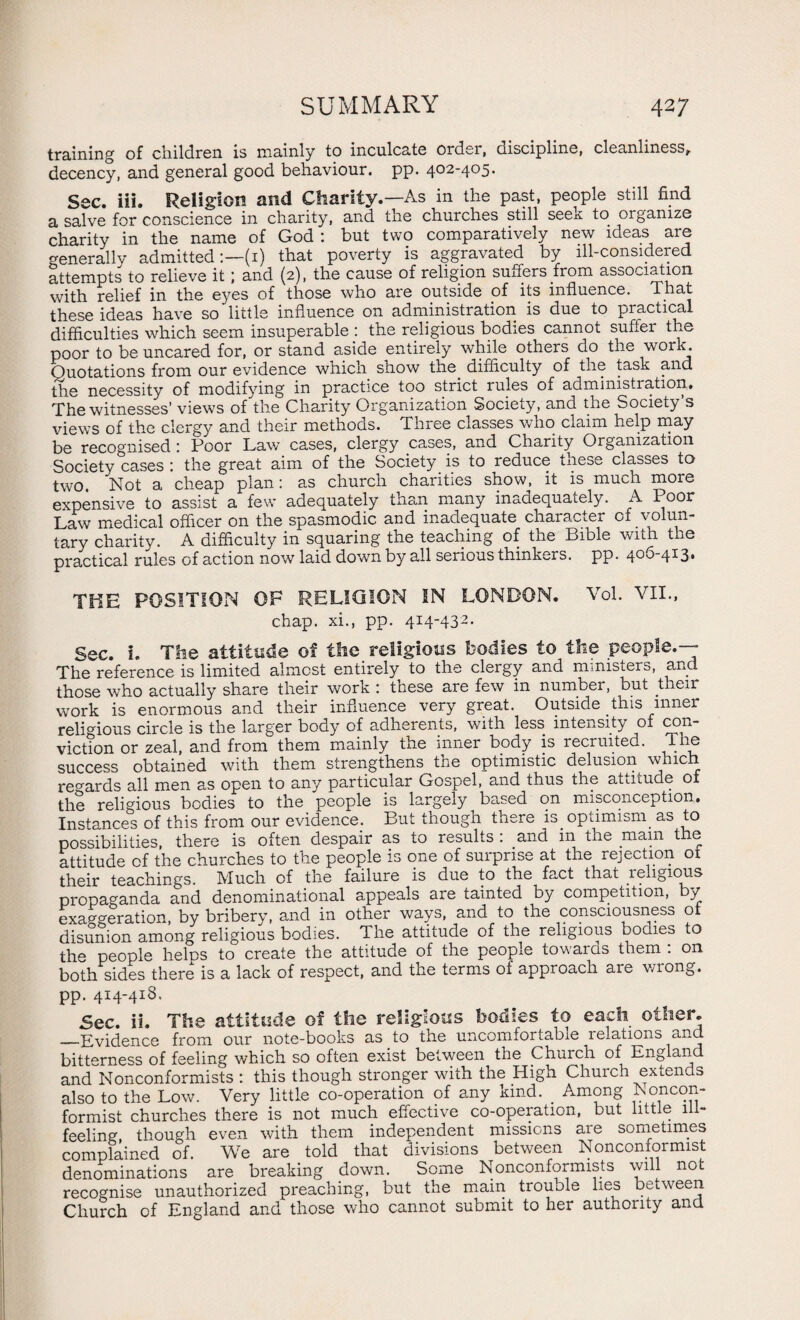 training of children is mainly to inculcate order, discipline, cleanliness, decency, and general good behaviour, pp. 402-405. Sec. iii. Religion and Charity.—As in the past, people still find a salve for conscience in charity, and the churches still seek to organize charity in the name of God : but two comparatively new ideas are generally admitted(1) that poverty is aggravated by ill-considered attempts to relieve it; and (2), the cause of religion suffers from association with relief in the eyes of those who are outside of its influence. That these ideas have so little influence on administration is due to practical difficulties which seem insuperable : the religious bodies cannot suffer the poor to be uncared for, or stand aside entirely while others do the work. Quotations from our evidence which show the. difficulty of the task and the necessity of modifying in practice too strict rules of administration. The witnesses’ views of the Charity Organization Society, and the Society s views of the clergy and their methods. Three classes who claim help may be recognised : Poor Law cases, clergy cases, and Charity Organization Society cases : the great aim of the Society is to reduce these classes to two. Not a cheap plan: as church charities show, it is much more expensive to assist a few adequately than many inadequately. A Poor Law medical officer on the spasmodic and inadequate character of volun¬ tary charity. A difficulty in squaring the teaching of the Bible with the practical rules of action now laid down by all serious thinkers, pp. 405-413* THE POSITION OF RELIGION IN LONDON. Vol. VII., chap, xi., pp. 414-432. Sec. i. The attitude of the religious bodies to the people.— The reference is limited almost entirely to the clergy and ministers, and those who actually share their work : these are few in number, but their work is enormous and their influence very great. Outside this inner religious circle is the larger body of adherents, with less intensity of con¬ viction or zeal, and from them mainly the inner body is recruited. T le success obtained with them strengthens the optimistic delusion which regards all men as open to any particular Gospel, and thus the attitude of the religious bodies to the people is largely based on misconception. Instances of this from our evidence. But though there is optimism, as to possibilities, there is often despair as to results : and m the mam the attitude of the churches to the people is one of surprise at the rejection 01 their teachings. Much of the failure is due to the fact that religious propaganda and denominational appeals are tainted by competition, y exaggeration, by bribery, and in other ways, and to the consciousness of disunion among religious bodies. The attitude of the religious bodies to the people helcs to create the attitude of the people towards them : on both sides there is a lack of respect, and the terms of approach are wrong, pp. 414-418. Sec. ii. The attitude of the religious bodies to each other. _Evidence from our note-books as to the uncomfortable relations and bitterness of feeling which so often exist between the Church of England and Nonconformists : this though stronger with the High Church extends also to the Low. Very little co-operation of any kind. . Among Noncon¬ formist churches there is not much effective co-operation, but little ill- feeling, though even with them independent missions are sometimes complained of. We are told that divisions between Nonconformist denominations are breaking down. Some Nonconformists will not recognise unauthorized preaching, but the main trouole lies between Church of England and those who cannot submit to her authority and