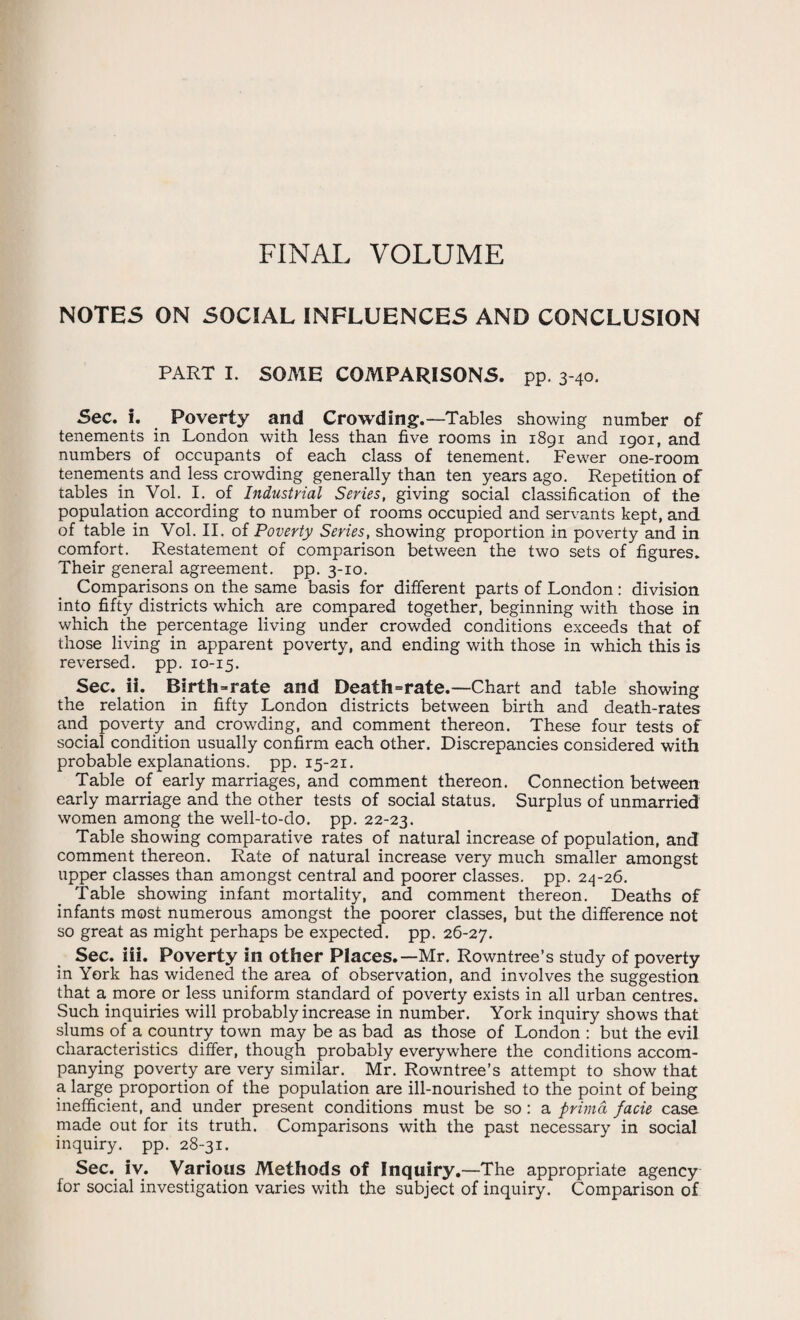 FINAL VOLUME NOTES ON SOCIAL INFLUENCES AND CONCLUSION PART I. SOME COMPARISONS, pp. 3-40. Sec. i. Poverty and Crowding.—Tables showing number of tenements in London with less than five rooms in 1891 and 1901, and numbers of occupants of each class of tenement. Fewer one-room tenements and less crowding generally than ten years ago. Repetition of tables in Vol. I. of Industrial Series, giving social classification of the population according to number of rooms occupied and servants kept, and of table in Vol. II. of Poverty Series, showing proportion in poverty and in comfort. Restatement of comparison between the two sets of figures. Their general agreement, pp. 3-10. Comparisons on the same basis for different parts of London : division into fifty districts which are compared together, beginning with those in which the percentage living under crowded conditions exceeds that of those living in apparent poverty, and ending with those in which this is reversed, pp. 10-15. Sec. ii. Birth=rate and Death=rate.—Chart and table showing the relation in fifty London districts between birth and death-rates and poverty and crowding, and comment thereon. These four tests of social condition usually confirm each other. Discrepancies considered with probable explanations, pp. 15-21. Table of early marriages, and comment thereon. Connection between early marriage and the other tests of social status. Surplus of unmarried women among the well-to-do. pp. 22-23. Table showing comparative rates of natural increase of population, and comment thereon. Rate of natural increase very much smaller amongst upper classes than amongst central and poorer classes, pp. 24-26. Table showing infant mortality, and comment thereon. Deaths of infants most numerous amongst the poorer classes, but the difference not so great as might perhaps be expected, pp. 26-27. Sec. iii. Poverty in other Places.—Mr. Rowntree’s study of poverty in York has widened the area of observation, and involves the suggestion that a more or less uniform standard of poverty exists in all urban centres. Such inquiries will probably increase in number. York inquiry shows that slums of a country town may be as bad as those of London : but the evil characteristics differ, though probably everywhere the conditions accom¬ panying poverty are very similar. Mr. Rowntree’s attempt to show that a large proportion of the population are ill-nourished to the point of being inefficient, and under present conditions must be so : a prima facie case made out for its truth. Comparisons with the past necessary in social inquiry, pp. 28-31. Sec. iv. Various Methods of Inquiry.—The appropriate agency for social investigation varies with the subject of inquiry. Comparison of
