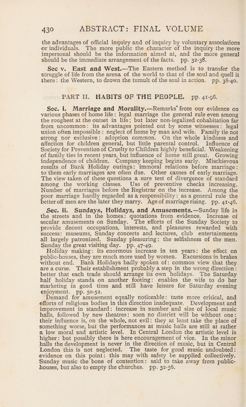 the advantages of official inquiry and of inquiry by voluntary associations or individuals. The more public the character of the inquiry the more impersonal should be the information aimed at, and the more general should be the immediate arrangement of the facts, pp. 32-38. Sec v. East and West.—The Eastern method is to transfer the struggle of life from the arena of the world to that of the soul and quell it there : the Western, to drown the tumult of the soul in action, pp. 38-40. PART II. HABITS OP THE PEOPLE, pp. 41-96. Sec. i. Marriage and Morality.—Remarks from our evidence on various phases of home life : legal marriage the general rule even among the roughest at the outset in life; but later non-legalized cohabitation far from uncommon: its advantages pointed out by some witnesses : legal union often impossible : neglect of home by man and wife. Family tie not strong nor exclusive : adoption common. On the whole kindness and affection for children general, but little parental control. Influence of Society for Prevention of Cruelty to Children highly beneficial. Weakening of family ties in recent years, but influence of home still great. Growing independence of children. Company keeping begins early. Mischievous results of Bank Holiday outings: immoral relations before marriage: to them early marriages are often due. Other causes of early marriage. The view taken of these questions a sure test of divergence of standard among the working classes. Use of preventive checks increasing. Number of marriages before the Registrar on the increase. Among the poor marriage hardly regarded as a responsibility: as a general rule the better off men are the later they marry. Age of marriage rising, pp. 41-46. Sec. ii. Sundays, Holidays, and Amusements.— Sunday life in the streets and in the homes: quotations from evidence. Increase of secular amusements on Sunday. The efforts of the Sunday Society to provide decent occupations, interests, and pleasures rewarded with success: museums, Sunday concerts and lectures, club entertainments all largely patronized. Sunday pleasuring: the selfishness of the men. Sunday the great visiting day. pp. 47-49. Holiday making: its enormous increase in ten years: the effect on public-houses, they are much more used by women. Excursions in brakes without end. Bank Holidays badly spoken of: common view that they are a curse. Their establishment probably a step in the wrong direction: better that each trade should arrange its own holidays. The Saturday half holiday stands on another footing: enables the wife to do her marketing in good time and still have leisure for Saturday evening enjoyment, pp. 50-52. Demand for amusement equally noticeable: taste more critical, and efforts of religious bodies in this direction inadequate. Development and improvement in standard: increase in number and size of local music halls, followed by new theatres: soon no district will be without one: their influence is, on the whole, not evil: they at least take the place of something worse, but the performances at music halls are still at rather a low moral and artistic level. In Central London the artistic level is higher: but possibly there is here encouragement of vice. In the minor halls the development is never in the direction of music, but in Central London this is not neglected. The taste for good music undoubted: evidence on this point: this may with safety be supplied collectively. Sunday music the bone of contention: said to take away from public- houses, but also to empty the churches, pp. 52-56.