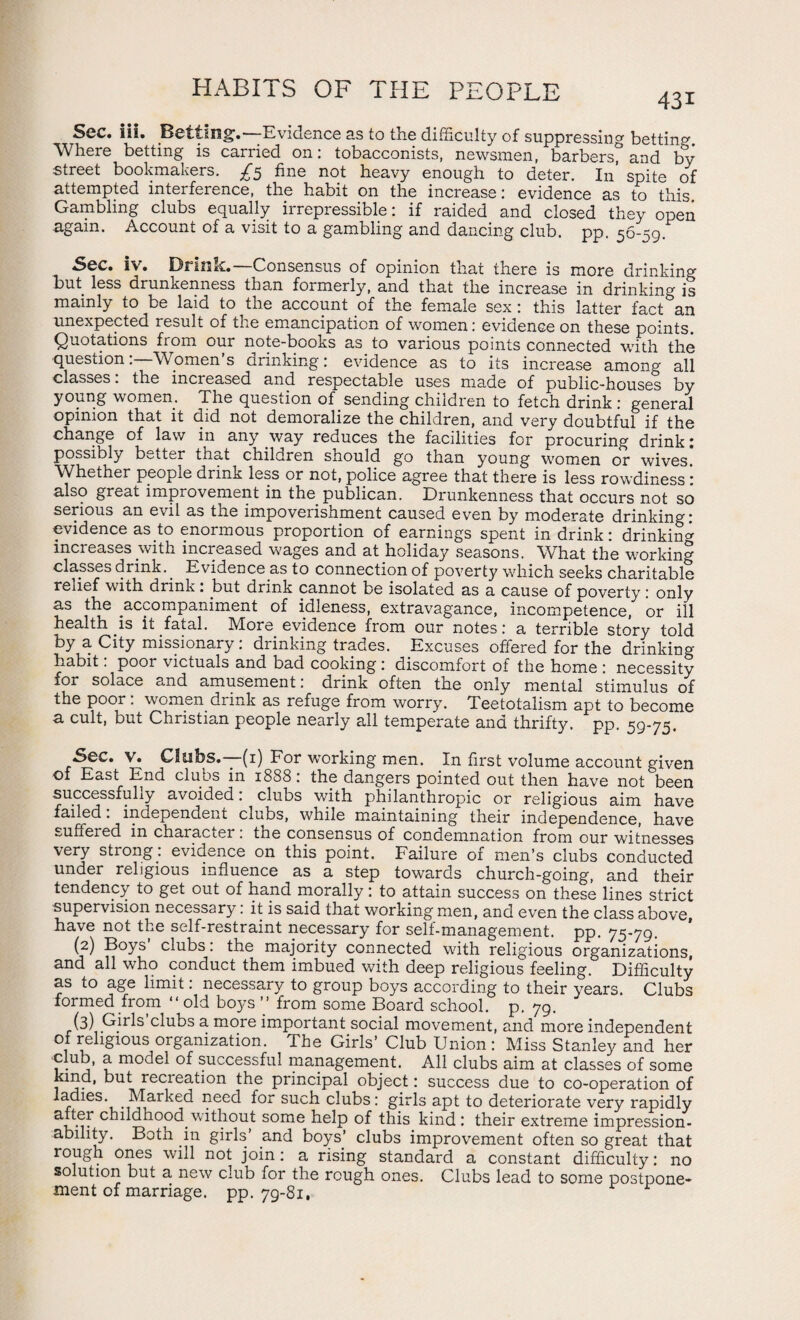 HABITS OF THE PEOPLE 43i Sec. iii. Betting.—Evidence as to the difficulty of suppressing betting Where betting is carried on: tobacconists, newsmen, barbers^ and by street bookmakers. £5 fine not heavy enough to deter. In spite of attempted interference, the habit on the increase: evidence as to this. Gambling clubs equally irrepressible: if raided and closed they open again. Account of a visit to a gambling and dancing club. pp. 56-59. Sec. iv. Drink.—Consensus of opinion that there is more drinking but less drunkenness than formerly, and that the increase in drinking is mainly to be laid to^the account of the female sex: this latter fact an unexpected result of the emancipation of women: evidence on these points. Quotations from our note-books as to various points connected with the question:—Women’s drinking: evidence as to its increase among all classes. the increased and respectable uses made of public-houses by young women. The question of sending children to fetch drink : general opinion that it did not demoralize the children, and very doubtful if the change of law in any way reduces the facilities for procuring drink: possibly better that children should go than young women or wives. Whether people drink less or not, police agree that there is less rowdiness • also great improvement in the publican. Drunkenness that occurs not so serious an evil as the impoverishment caused even by moderate drinking: evidence as to enormous proportion of earnings spent in drink: drinking increases with increased wages and at holiday seasons. What the working classes drink.. Evidence as to connection of poverty which seeks charitable relief with drink. but drink cannot be isolated as a cause of poverty: only as the accompaniment of idleness, extravagance, incompetence, or ill health is it fatal. More evidence from our notes: a terrible story told by a City missionary: drinking trades. Excuses offered for the drinking- habit : poor victuals and bad cooking: discomfort of the home : necessity for solace and amusement: drink often the only mental stimulus of the poor: women drink as refuge from worry. Teetotalism apt to become a cult, but Christian people nearly all temperate and thrifty, pp. 59-75. Sec. v. Clubs.—(1) For working men. In first volume account given of East End clubs in 1888: the dangers pointed out then have not been successfully avoided: clubs with philanthropic or religious aim have failed. independent clubs, while maintaining their independence, have suffered in character. tne consensus of condemnation from our witnesses very strong: evidence on this point. Failure of men’s clubs conducted under religious influence as a step towards church-going, and their tendency to get out of hand morally: to attain success on these lines strict supervision necessary. it is said that working men, and even the class above, have not the self-restraint necessary for self-management, pp. 75-79. (2) Boys clubs: the majority connected with religious organizations, and all who conduct them imbued with deep religious feeling. Difficulty as to age limit: necessary to group boys according to their years. Clubs formed from “old boys ’’ from some Board school, p. 79. (3) Girls clubs a. more important social movement, and more independent 1 1^’10US or8an*zati°n- The Girls’ Club Union: Miss Stanley and her club, a model of successful management. All clubs aim at classes of some kind, but recreation the principal object: success due to co-operation of ladies. Marked need for such clubs: girls apt to deteriorate very rapidly childhood without some help of this kind : their extreme impression¬ ability. Both pn girls’ and boys’ clubs improvement often so great that rough ones will not join: a rising standard a constant difficulty: no solution but a new club for the rough ones. Clubs lead to some postpone¬ ment of marriage. pp. 79-81,