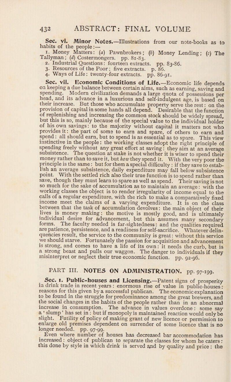Sec. vi. Minor Notes.—Illustrations from our note-books as to habits of the people:— 1. Money Matters: (a) Pawnbrokers; (b) Money Lending; (c) The Tallyman; (d) Costermongers, pp. 81-83. 2. Industrial Questions : fourteen extracts, pp. 83-86. 3. Resources of the Poor; five extracts, p. 86. 4. Ways of Life: twenty-four extracts, pp. 86-91. Sec. vii. Economic Conditions of Life.—Economic life depends on keeping a due balance between certain aims, such as earning, saving and spending. . Modern civilization demands a large quota of possessions per head, and its advance in a luxurious and self-indulgent age, is based on their increase. But those who accumulate property serve the rest: on the provision of capital in some hands all depend. Desirable that the function of replenishing and increasing the common stock should be widely spread, but this is so, mainly because of the special value to the individual holder of his own savings: to the majority without capital it matters not who provides it: the part of some to earn and spare, of others to earn and spend : all should earn, but to spend is as essential as to spare. This view instinctive in the people: the working classes adopt the right principle of spending freely without any great effort at saving : they aim at an average subsistence. The question at stake is not whether it is wiser to spend their money rather than to save it, but how they spend it. With the very poor the principle is the same but for them a special difficulty : if they save to estab¬ lish an average subsistence, daily expenditure may fall below subsistence point. With the settled rich also their true function is to spend rather than save, though they must learn to spare as well as spend. Their saving is not so much for the sake of accumulation as to maintain an average: with the working classes the object is to render irregularity of income equal to the calls of a regular expenditure, with the rich to make a comparatively fixed income meet the claims of a varying expenditure. It is on the class between that the task of accumulation devolves: the main object of their lives is money making: the motive is mostly good, and is ultimately individual desire for advancement, but this assumes many secondary forms.. The faculty needed is far-sightedness: and the qualities required are patience, persistence, and a readiness for self-sacrifice. Whatever delin¬ quencies result, the service to the community is great: without this service we should starve. Fortunately the passion for acquisition and advancement is strong, and comes to have a life of its own: it needs the curb, but is a strong beast and pulls our waggon. The danger to individuals if they misinterpret or neglect their true economic function, pp. 92-96. PART III. NOTES ON ADMINISTRATION, pp. 97-199. Sec. 1. Public-houses and Licensing.—Patent signs of prosperity in drink trade, in recent years : enormous rise of value in public-houses: reasons for this given by a successful publican. The economic explanation to be found in the struggle for predominance among the great brewers, and the social changes in the habits of the people rather than in an abnormal increase in consumption. The advance in values overdone : some say a * slump ’ has set in : but if monopoly is maintained reaction would only be slight. Futility of policy of making grant of new licence or permission to enlarge old premises dependent on surrender of some licence that is no longer needed, pp. 97-99. Even where number of houses has decreased bar accommodation has increased : object of publican to separate the classes for whom he caters : this done by style in which drink is served a,nd by quality and price : the