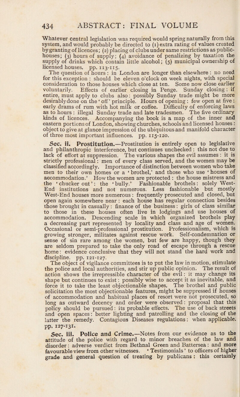 Whatever central legislation was required would spring naturally from this system, and would probably be directed to (i) extra rating of values created by granting of licences; (2) placing of clubs under same restrictions as public- houses ; (3) hours of supply; (4) avoidance of penalizing by taxation the supply of drinks which contain little alcohol; (5) municipal ownership of licensed houses, pp. 113-115. The question of hours : in London are longer than elsewhere : no need for this exception : should be eleven o’clock on week nights, with special consideration to those houses which close at ten. Some now close earlier voluntarily. Effects of earlier closing in Penge. Sunday closing : if entire, must apply to clubs also: possibly Sunday trade might be more desirably done on the ‘ off’ principle. Hours of opening : few open at five : early drams of rum with hot milk or coffee. Difficulty of enforcing laws as to hours : illegal Sunday trade and late tradesmen. The five ordinary kinds of licences. Accompanying the book is a map of the inner and eastern portions of London, showing churches, schools and licensed houses : object to give at glance impression of the ubiquitous and manifold character of three most important influences, pp. 115-120. Sec. ii. Prostitution.—Prostitution is entirely open to legislative and philanthropic interference, but continues unchecked : this not due to lack of effort at suppression. The various shapes the evil assumes : it is strictly professional: men of every class served, and the women may be classified accordingly. Importance of distinction between women who take men to their own homes or a ‘ brothel,’ and those who use ' houses of accommodation.’ How the women are protected : the house mistress and the * chucker out ’: the ‘bully.’ Fashionable brothels: solely West- End institutions and not numerous. Less fashionable but mostly West-End houses more numerous : frequently prosecuted and closed, but open again somewhere near : each house has regular connection besides those brought in casually : finance of the business : girls of class similar to those in these houses often live in lodgings and use houses of accommodation. Descending scale in which organized brothels play a decreasing part represented by locality and class and age of women. Occasional or semi-professional prostitution. Professionalism, which is growing stronger, militates against rescue work. Self-condemnation or sense of sin rare among the women, but few are happy, though they are seldom prepared to take the only road of escape through a rescue home: evidence conclusive that they will not stand the hard work and discipline, pp. 121-127. The object of vigilance committees is to put the law in motion, stimulate the police and local authorities, and stir up public opinion. The resultof action shows the irrepressible character of the evil: it may change its shape but continues to exist: possibly wise to accept it as inevitable, and force it to take the least objectionable shapes. The brothel and public solicitation the most objectionable features, might be suppressed if houses of accommodation and habitual places of resort were not prosecuted, so long as outward decency and order were observed : proposal that this policy should be pursued: its probable effects. The use of back streets and open spaces: better lighting and patrolling and the closing of the latter the remedy. Contagious Diseases regulations: when applicable, pp. 127-131. Sec. Hi. Police and Crime.—Notes from our evidence as to the attitude of the police with regard to minor breaches of the law and disorder: adverse verdict from Bethnal Green and Battersea: and more favourable view from other witnesses. ‘ Testimonials ’ to officers of higher grade and general question of treating by publicans : this certainly