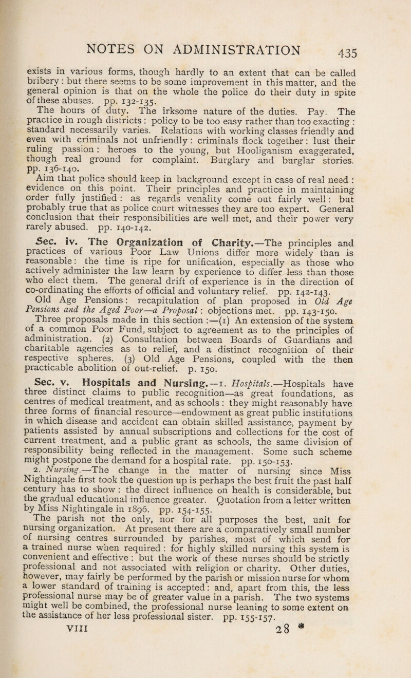 exists in various forms, though hardly to an extent that can be called bribery : but there seems to be some improvement in this matter, and the general opinion is that on the whole the police do their duty in spite of these abuses, pp. 132-135. The hours of duty. The irksome nature of the duties. Pay. The practice in rough districts : policy to be too easy rather than too exacting : standard necessarily varies. Relations with working classes friendly and even with criminals not unfriendly : criminals flock together: lust their ruling passion : heroes to the young, but Hooliganism exaggerated, though real ground for complaint. Burglary and burglar stories, pp. 136-140. Aim that police should keep in background except in case of real need : evidence on. this point. Their principles and practice in maintaining order fully justified : as regards venality come out fairly well: but probably true that as police court witnesses they are too expert. General conclusion that their responsibilities are well met, and their power very rarely abused, pp. 140-142. Sec. iv. The Organization of Charity.—The principles and practices of various Poor Law Unions differ more widely than is reasonable: the time is ripe for unification, especially as those who actively administer the law learn by experience to differ less than those who elect them. The general drift of experience is in the direction of co-ordinating the efforts of official and voluntary relief, pp. 142-143. Old Age Pensions: recapitulation of plan proposed in Old Age Pensions and the Aged Poor—a Proposal: objections met. pp. 143-150. Three proposals made in this section :—(1) An extension of the system of a common Poor Fund, subject to agreement as to the principles of administration. (2) Consultation between Boards of Guardians and charitable agencies as to relief, and a distinct recognition of their respective spheres. (3) Old Age Pensions, coupled with the then practicable abolition of out-relief, p. 150. Sec. v. Hospitals and Nursing. — 1. Hospitals.—Hospitals have three distinct claims to public recognition—as great foundations, as centres of medical treatment, and as schools : they might reasonably have three forms of financial resource—endowment as great public institutions in which disease and accident can obtain skilled assistance, payment by patients assisted by annual subscriptions and collections for the cost of current treatment, and a public grant as schools, the same division of responsibility being reflected in the management. Some such scheme might postpone the demand for a hospital rate. pp. 150-153. 2- Nursing.—The change in the matter of nursing since Miss Nightingale first took the question up is perhaps the best fruit the past half century has to show : the direct influence on health is considerable, but the gradual educational influence greater. Quotation from a letter written by Miss Nightingale in 1896. pp. 154-155. The parish not the only, nor for all purposes the best, unit for nursing organization. At present there are a comparatively small number of nursing centres surrounded by parishes, most of which send for a trained nurse when required : for highly skilled nursing this system is convenient and effective : but the work of these nurses should be strictly professional and not associated with religion or charity. Other duties, however, may fairly be performed by the parish or mission nurse for whom a lower standard of training is accepted: and, apart from this, the less professional nurse may be of greater value in a parish. The two systems might well be combined, the professional nurse leaning to some extent on the assistance of her less professional sister, pp. 155-157.