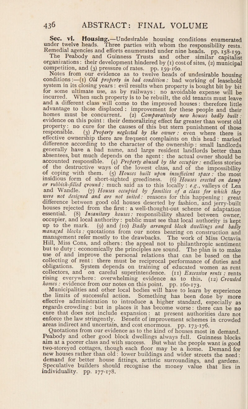Sec. vl. Housing.—Undesirable housing conditions enumerated under twelve heads. Three parties with whom the responsibility rests. Remedial agencies and efforts enumerated under nine heads, pp. 158-159. The Peabody and Guinness Trusts and other similar capitalist organizations: their development hindered by (1) cost of sites, (2) municipal competition, and (3) pressure of rates, pp. 159-160. Notes from our evidence as to twelve heads of undesirable housing conditions:—(1) Old property in bad condition: bad working of leasehold system in its closing years : evil results when property is bought bit by bit for some ultimate use, as by railways: no avoidable expense will be incurred. When such property is to be rebuilt, the old tenants must leave and a different class will come to the improved houses : therefore little advantage to those displaced : improvement for these people and their homes must be concurrent. (2) Comparatively new houses badly built: evidence on this point: their demoralizing effect far greater than worst old property: no cure for the causes of this but stern punishment of those responsible. (3) Property neglected by the owner: even where there is effective ownership there are frequent complaints on this head : marked difference according to the character of the ownership : small landlords generally have a bad name, and large resident landlords better than absentees, but much depends on the agent : the actual owner should be accounted responsible. (4) Property abused by the occupier: endless stories of the destructive ways of the lowest class, and of the impossibility of coping with them. (5) Houses built upon insufficient space : the most insidious form of short-sighted greediness. (6) Houses erected on damp or rubbish-filled ground: much said as to this locally : e.g., valleys of Lea and Wandle. (7) Houses occupied by families of a class for which they were not designed and are not suited: reasons for this happening: great difference between good old houses deserted by fashion, and jerry-built houses rejected from the first: a well-thought-out scheme of adaptation essential. (8) Insanitary houses: responsibility shared between owner, occupier, and local authority: public must see that local authority is kept up to the mark. (9) and (10) Badly arranged block dwellings and badly managed blocks : quotations from our notes bearing on construction and management refer mostly to the drawbacks. The work of Miss Octavia Hill, Miss Cons, and others: the appeal not to philanthropic sentiment but to duty : economically the principles are sound. The plan is to make use of and improve the personal relations that can be based on the collecting of rent: there must be reciprocal performance of duties and obligations. System depends on training of educated women as rent collectors, and on careful superintendence, (n) Excessive rents : rents rising everywhere: overwhelming evidence as to this. (12) Crowded homes : evidence from our notes on this point, pp. 160-173. Municipalities and other local bodies will have to learn by experience the limits of successful action. Something has been done by more effective administration to introduce a higher standard, especially as regards crowding: but in places it has become worse: there can be no cure that does not include expansion : at present authorities dare not enforce the law stringently. Benefit of improvement schemes in crowded areas indirect and uncertain, and cost enormous, pp. 173-176. Quotations from our evidence as to the kind of houses most in demand. Peabody and other good block dwellings always full. Guinness blocks aim at a poorer class and with success. But what the people want is good two-storeyed cottages, though each floor may be a home. Demand for new houses rather than old : lower buildings and wider streets the need : demand for better house fittings, artistic surroundings, and gardens. Speculative builders should recognise the money value that lies in individuality, pp. 177-178.