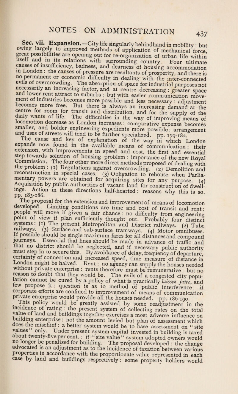 Sec. vii. Expansion.—City life singularly behindhand in mobility • but owing largely to improved methods of application of mechanical force, great possibilities are opening out for re-organization of urban life within itsell and in its relations with surrounding country. Four ultimate causes of insufficiency, badness, and dearness of housing accommodation in Condon: the causes of pressure are resultants of prosperity, and there is no permanent or economic difficulty in dealing with the inter-connected evils of overcrowding. 1 he absorption of space for industrial purposes not necessarily an increasing factor, and at centre decreasing : greater space and lower rent attract to suburbs : but with easier communication move¬ ment of industries becomes more possible and less necessary : adjustment becomes more free. But there is always an increasing demand at the centre .or room for transit and distribution, and for the supply of the daily wants of life. The difficulties in the way of improving means of locomotion decrease as London increases : comparative expense becomes smaller, and bolder engineering expedients more possible: arrangement and uses of streets will tend to be further specialized, pp. 179-182. The cause and key of explanation of the way in which London expands now found in the available means of communication : their extension, with improvements in speed and cost, the first and essential step towards solution of housing problem : importance of the new Royal Commission. The four other more direct methods proposed of dealing with the problem : (1) Regulations against overcrowding. (2) Demolition and reconstruction in special cases. (3) Obligation to rehouse when Parlia¬ mentary powers are obtained for acquiring sites for any purpose. (4) Acquisition by public authorities of vacant land for construction of dwell¬ ings. Action in these directions half-hearted : reasons why this is so pp. 183-186. 3 a Ttle Pr?p0Sa.1 f?r.the extension and improvement of means of locomotion developed. Limiting conditions are time and cost of transit and rent: people will move if given a fair chance: no difficulty from engineering point of view if plan sufficiently thought out. Probably four distinct systems: (1) The present Metropolitan and District railways. (2) Tube railways (3) Surface and sub-surface tramways. (4) Motor omnibuses. It possible should be single maximum fares for all distances and compound journeys. . Essential that lines should be made in advance of traffic and that no district should be neglected, and if necessary public authority must step in to secure this. By avoidance of delay, frequency of departure, certainty of connection and increased speed, time measure of distance in London might be halved. Rent: no agency can supply the houses needed without private enterprise : rents therefore must be remunerative : but no reason to doubt that they would be. The evils of a congested city popu- ation cannot be cured by a policy of what is practically laissez faire, and lew propose it: question is as to method of public interference: if corporate efforts are confined to improvement of means of communication private enterprise would provide all the houses needed, pp. 186-190. . TJ1S Pollcy would be greatly assisted by some readjustment in the incidence of rating the present system of collecting rates on the total y.V?. anc^ an<3 buildings together exercises a most adverse influence on building enterprise: not the amount levied but plan of assessment which oes the mischief : a better system would be to base assessment on 41 site values” only Under present system capital invested in building is taxed about twenty-five per cent. : if “site value” system adopted owners would no longer be penalized for building. The proposal developed : the change advocated is an adjustment as to the incidence of taxation between various properties in accordance with the proportionate value represented in each case by land and buildings respectively: some property holders would