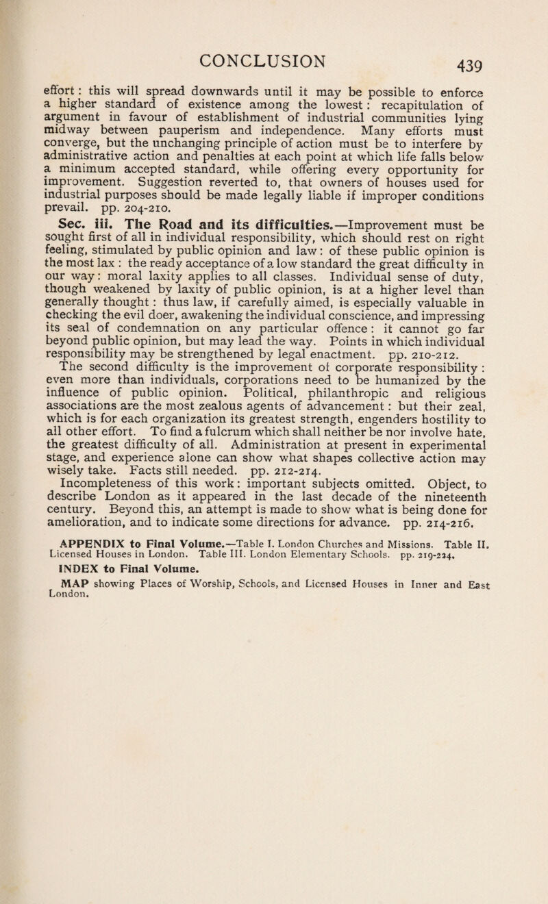CONCLUSION effort : this will spread downwards until it may be possible to enforce a higher standard of existence among the lowest: recapitulation of argument in favour of establishment of industrial communities lying midway between pauperism and independence. Many efforts must converge, but the unchanging principle of action must be to interfere by administrative action and penalties at each point at which life falls below a minimum accepted standard, while offering every opportunity for improvement. Suggestion reverted to, that owners of houses used for industrial purposes should be made legally liable if improper conditions prevail, pp. 204-210. Sec. iii. The Road and its difficulties.—Improvement must be sought first of all in individual responsibility, which should rest on right feeling, stimulated by public opinion and law: of these public opinion is the most lax : the ready acceptance of a low standard the great difficulty in our way: moral laxity applies to all classes. Individual sense of duty, though weakened by laxity of public opinion, is at a higher level than generally thought : thus law, if carefully aimed, is especially valuable in checking the evil doer, awakening the individual conscience, and impressing its seal of condemnation on any particular offence : it cannot go far beyond public opinion, but may lead the way. Points in which individual responsibility may be strengthened by legal enactment, pp. 210-212. The second difficulty is the improvement ol corporate responsibility : even more than individuals, corporations need to be humanized by the influence of public opinion. Political, philanthropic and religious associations are the most zealous agents of advancement: but their zeal, which is for each organization its greatest strength, engenders hostility to all other effort. To find a fulcrum which shall neither be nor involve hate, the greatest difficulty of all. Administration at present in experimental stage, and experience alone can show what shapes collective action may wisely take. Facts still needed, pp. 212-214. Incompleteness of this work: important subjects omitted. Object, to describe London as it appeared in the last decade of the nineteenth century. Beyond this, an attempt is made to show what is being done for amelioration, and to indicate some directions for advance, pp. 214-216. APPENDIX to Final Volume.—Table I. London Churches and Missions. Table II. Licensed Houses in London. Table III. London Elementary Schools, pp. 219-224. INDEX to Final Volume. MAP showing Places of Worship, Schools, and Licensed Houses in Inner and East London.