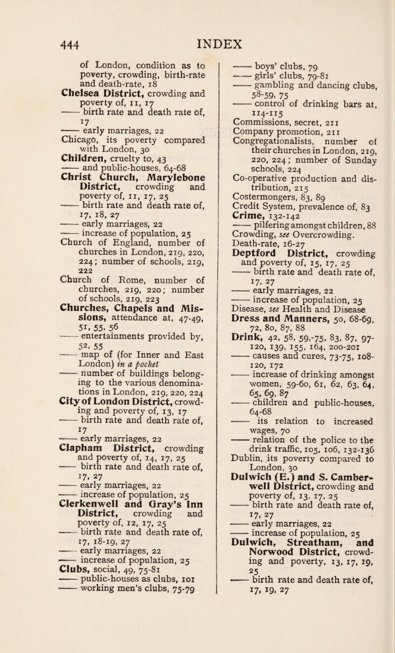 of London, condition as to poverty, crowding, birth-rate and death-rate, 18 Chelsea District, crowding and poverty of, n, 17 -birth rate and death rate of, 17 •-early marriages, 22 Chicago, its poverty compared with London, 30 Children, cruelty to, 43 -and public-houses, 64-68 Christ Church, Marylebone District, crowding and j poverty of, n, 17, 25 -birth rate and death rate of, 17, 18, 27 -early marriages, 22 —— increase of population, 25 Church of England, number of churches in London, 219, 220, 224; number of schools, 219, 222 Church of Rome, number of churches, 219, 220; number of schools, 219, 223 Churches, Chapels and Mis¬ sions, attendance at, 47-49, 5L 55. 56 -— entertainments provided by, 52, 55 -map of (for Inner and East London) in a pocket -number of buildings belong¬ ing to the various denomina¬ tions in London, 219, 220, 224 City of London District, crowd¬ ing and poverty of, 13, 17 --birth rate and death rate of, 17 -early marriages, 22 Clapham District, crowding and poverty of, 14, 17, 25 birth rate and death rate of, 17, 27 -early marriages, 22 -increase of population, 25 Clerkenwell and Gray’s Inn District, crowding and poverty of, 12, 17, 25 -birth rate and death rate of, 17, 18-19, 27 -early marriages, 22 -- increase of population, 25 Clubs, social, 49, 75-8i -public-houses as clubs, 101 -working men’s clubs, 75-79 -boys’ clubs, 79 -girls’ clubs, 79-81 -gambling and dancing clubs, 58-59. 75 • -control of drinking bars at, 114-115 Commissions, secret, 211 Company promotion, 211 Congregationalists, number of their churches in London, 219, 220, 224; number of Sunday schools, 224 Co-operative production and dis¬ tribution, 215 Costermongers, 83, 89 Credit System, prevalence of, 83 Crime, 132-142 -pilfering amongst children, 88 Crowding, see Overcrowding. Death-rate, 16-27 Deptford District, crowding and poverty of, 15, 17, 25 -birth rate and death rate of, 17, 27 -early marriages, 22 • -increase of population, 25 Disease, see Health and Disease Dress and Manners, 50, 68-69, 72, 80, 87, 88 Drink, 42, 58, 59,-75, 83, 87, 97- 120, 139, 155, 164, 200-201 -causes and cures, 73-75, 108- 120, 172 -increase of drinking amongst women, 59-60, 61, 62, 63, 64, 65, 69, 87 --children and public-houses, 64-68 - its relation to increased wages, 70 -relation of the police to the drink traffic, 105, 106, 132-136 Dublin, its poverty compared to London, 30 Dulwich (E.) and S. Camber¬ well District, crowding and poverty of, 13. 17, 25 -birth rate and death rate of, 17, 27 -early marriages, 22 -increase of population, 25 Dulwich, Streatham, and Norwood District, crowd¬ ing and poverty, 13, 17, 19, 25 —— birth rate and death rate of, 17, 19, 27