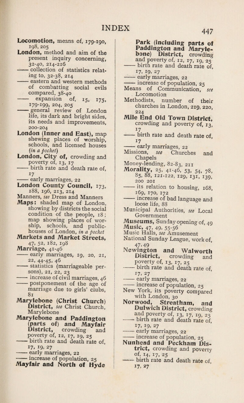 447 Locomotion, means of, 179-190, 198, 205 London, method and aim of the present inquiry concerning, 32-40, 214-216 -collection of statistics relat¬ ing to, 32-38, 214 -eastern and western methods of combatting social evils compared, 38-40 - expansion of, 15, 175, J79-I99. 204, 205 -general review of London life, its dark and bright sides, its needs and improvements, 200-204 London (Inner and East), map shewing places of worship, schools, and licensed houses (in a pocket) London, City of, crowding and poverty of, 13, 17 -birth rate and death rate of, 17 -early marriages, 22 London County Council, 173, 188, 196, 213, 214 Manners, see Dress and Manners Maps: shaded map of London, showing by districts the social condition of the people, 18; map showing places of wor¬ ship, schools, and public- houses of London, in a pocket Markets and Market Streets, 47, 52, 182, 198 Marriage, 41-46 -early marriages, 19, 20, 21, 22, 44-45. 46 --statistics (marriageable per¬ sons), 21, 22, 23 -increase of civil marriages, 46 -postponement of the age of marriage due to girls’ clubs, 81 Marylebone (Christ Church) District, see Christ Church, Marylebone Marylebone and Paddington (parts of) and Mayfair District, crowding and poverty of, 12, 17, 19, 25 -birth rate and death rate of, 17. J9. 27 -early marriages, 22 -increase of population, 25 Mayfair and North of Hyde Park (including parts of Paddington and Maryle¬ bone) District, crowding and poverty of, 12, 17, 19, 25 -birth rate and death rate of, 17. !9. 27 -early marriages, 22 -increase of population, 25 Means of Communication, see Locomotion Methodists, number of their churches in London, 219, 220, 224 Mile End Old Town District, crowding and poverty of, 13 17 -birth rate and death rate of, 17 —— early marriages, 22 Missions, see Churches and Chapels Money-lending, 82-83, 211 Morality, 25, 41-46, 53, 54, 7s, 85, 88, 121-122, 129, 131, 139, 200 201 -its relation to housing, 168, 169, 170, 172 -increase of bad language and loose life, 88 Municipal Authorities, see Local Government Museums, Sunday opening of, 40 Music, 47, 49, 55-56 Music Halls, see Amusement National Sunday League, work of, 47.49 Newington and Walworth District, crowding and poverty of, 13, i7, 25 -birth rate and death rate of, 17, 27 -early marriages, 22 -increase of population, 25 New York, its poverty compared with London, 30 Norwood, Streatham, and Dulwich District, crowding and poverty of, 13, 17, i9i 25’ — birth rate and death rate of, 17. 19. 27 -- early marriages, 22 -increase of population, 25 Nunhead and Peckham Dis¬ trict, crowding and poverty of, 14, i7, 25 -birth rate and death rate of,