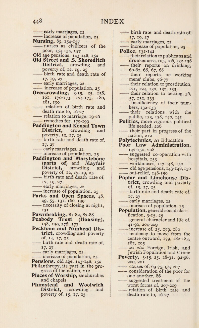 -early marriages, 22 -increase of population, 25 Nursing, 89, 154-157 -nurses as civilizers of the poor, 154-155. 157 Old age pensions, 143-148, 150 Old Street and S. Shoreditch District, crowding and poverty of, 12, 19, 25 -birth rate and death rate of 17, 19, 27 -early marriages, 22 - increase of population, 25 Overcrowding, 3-15, 25, 158, 161, 170-173, 174-175, 180, 181, 190 - relation of birth rate and death rate to, 16-27 -relation to marriage. 19-26 -remedies for, 179-199 Paddington and Kensal Town District, crowding and poverty, 12, 17, 25 -birth rate and death rate of, 17, 27 -early marriages, 22 -increase of population, 25 Paddington and Marylebone (parts of) and Mayfair District, crowding and poverty of, 12, 17, 19, 25 -birth rate and death rate of, 17, 19, 27 -early marriages, 22 -increase of population, 25 Parks and Open Spaces, 48, 49. 55. .131. 166, 199 -necessity of closing at night, 131 Pawnbroking, 81-82, 87-88 Peabody Trust (Housing), 158, 159,176, 177 Peckham and Nunhead Dis= trict, crowding and poverty of, 14, 17, 25 -birth rate and death rate of, 17- 27 -early marriages, 22 •-increase of population, 25 Pensions, old age, 143-148, 150 Philanthropy, its part in the pro¬ gress of the nation, 212 Places of Worship, see churches and chapels Plumstead and Woolwich District, crowding and poverty of, 15, 17, 25 -birth rate and death rate of, 17. I9. 27 -early marriages, 22 -increase of population, 25 Police, 132-142 -their relation to publicans and drunkenness, 105,106,132-136 -their reports on drinking, 60-62, 66, 67, 68 -their reports on working mens’ clubs, 76-77 -their relation to prostitution, 121, 124, 130, 132, 133 -their relation to betting, 56, 57, 132, 133 - insufficiency of their num¬ bers, 132-133 -- their relations with the public, 133, 138, 140, 141 Politics, more vigorous political life needed, 206 -their part in progress of the nation, 212 Polytechnics, see Education Poor Law Administration, 142-150, 208 -suggested co-operation with hospitals, 153 -workhouses, 147-148, 150 -old age pensions, 143-148,150 -out-relief, 148-150 Poplar and Limehouse Dis= trict, crowding and poverty of, 13, 17, 25 -- birth rate and death rate of, 17, 27 -early marriages, 22 -- increase of population, 25 Population, general social classi¬ fication, 3-15, 25 -general character and life of, 41-96, 204-209 -increase of, 25, 179, 180 -tendency to move from the centre outward, 179, 182-183, 187, 205 -see also Foreign, Irish, and Jewish Population and Crime Poverty, 3-15, 25, 28-31, 92-96, 200, 201 -causes of, 69-75, 94, 207 -consideration of the poor for one another, 86 --suggested treatment of the worst forms of, 207-209 -relation of birth rate and death rate to, 16-27