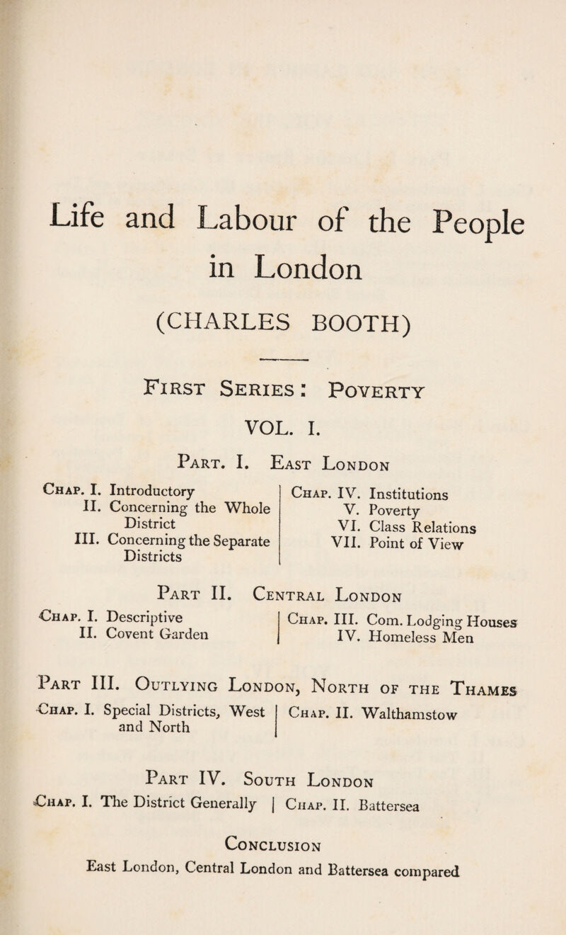 Life and Labour of the People in London (CHARLES BOOTH) First Series : Poverty VOL. I. Part. I. Chap. I. Introductory II. Concerning the Whole District III. Concerning the Separate Districts East London Chap. IV. Institutions V. Poverty VI. Class Relations VII. Point of View Part II. Central London Chap. I. Descriptive Chap. III. Com. Lodging Houses II. Covent Garden IV. Homeless Men Part III. Outlying London, North of the Thames Chap. I. Special Districts, West and North Chap. II. Walthamstow Part IV. South London Chap. I. The District Generally | Chap. II. Battersea Conclusion East London, Central London and Battersea compared