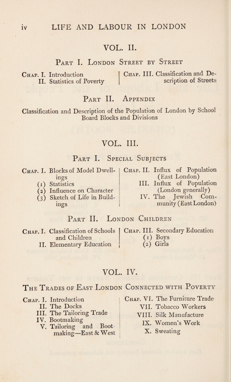 VOL. II. Part I. London Street by Street Chap. I. Introduction II. Statistics of Poverty Chap. III. Classification and De¬ scription of Streets Part II. Appendix Classification and Description of the Population of London by School Board Blocks and Divisions VOL. III. Part I. Special Subjects Chap. I. (0 (0 (3) Blocks of Model Dwell¬ ings Statistics Influence on Character Sketch of Life in Build¬ ings Chap. II. Influx of Population (East London) III. Influx of Population (London generally) IV. The Jewish Com¬ munity (East London) Part II. London Children Chap. I. Classification of Schools and Children II. Elementary Education Chap. III. Secondary Education (1) Boys (2) Girls VOL. IV. The Trades of East London Connected with Poverty Chap. I. Introduction II. The Docks III. The Tailoring Trade IV. Bootmaking V. Tailoring and Boot- making—East & West Chap. VI. The Furniture Trade VII. Tobacco Workers VIII. Silk Manufacture IX. Women’s Work X. Sweating