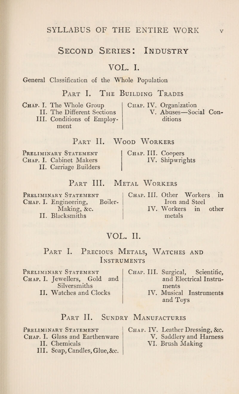 Second Series: Industry VOL. I. General Classification of the Whole Population Part I. The Building Trades Chap. I. The Whole Group II. The Different Sections III. Conditions of Employ¬ ment Chap. IV. Organization V. Abuses—Social Con¬ ditions Part II. Wood Workers Preliminary Statement Chap. I. Cabinet Makers II. Carriage Builders Chap. III. Coopers IV. Shipwrights Metal Workers Part III. Preliminary Statement Chap. I. Engineering, Boiler- Making, &c. II. Blacksmiths Chap. III. Other Workers in Iron and Steel IV. Workers in other metals VOL. II. Part I. Precious Metals, Watches and Instruments Preliminary Statement Chap. I. Jewellers, Gold and Silversmiths II. Watches and Clocks Chap. III. Surgical, Scientific, and Electrical Instru¬ ments IV. Musical Instruments and Toys Part II. Sundry Manufactures Preliminary Statement Chap. I. Glass and Earthenware II. Chemicals III. Soap, Candles,Glue,&c. Chap. IV. Leather Dressing, &c. V. Saddlery and Harness VI. Brush Making