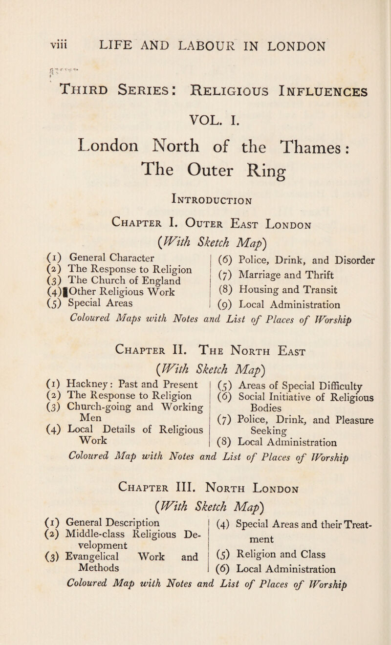 • • • Third Series: Religious Influences VOL. I. London North of the Thames: The Outer Ring Introduction Chapter I. Outer East London (With Sketch Map) (1) General Character (2) The Response to Religion (3) The Church of England (4) |Other Religious Work (5) Special Areas (6) Police, Drink, and Disorder (7) Marriage and Thrift (8) Housing and Transit (9) Local Administration Coloured Maps with Notes and List of Places of Worship Chapter II. The North East (With Sketch Map) (1) Hackney: Past and Present (2) The Response to Religion (3) Church-going and Working Men (4) Local Details of Religious Work Coloured Map with Notes a (5) Areas of Special Difficulty (6) Social Initiative of Religious Bodies (7) Police, Drink, and Pleasure Seeking (8) Local Administration List of Places of Worship Chapter III. North London ('With Sketch Map) (1) General Description (2) Middle-class Religious De¬ velopment {3) Evangelical Work and Methods (4) Special Areas and their Treat¬ ment (5) Religion and Class (6) Local Administration