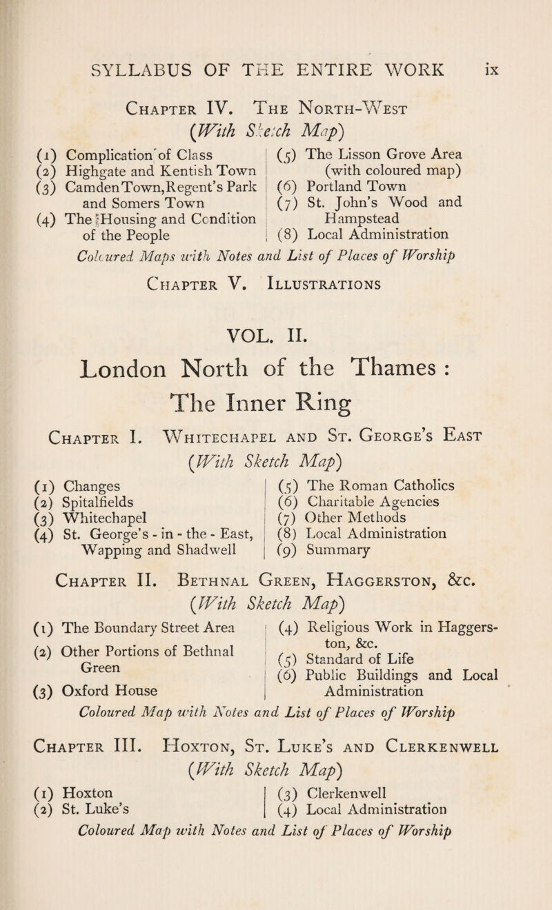 Chapter IV. The North-West (With Sketch Map) ( 5) The Lisson Grove Area (with coloured map) (6) Portland Town (7) St. John’s Wood and Hampstead (8) Local Administration Coloured Maps with Notes and List of Places of Worship Chapter V. Illustrations (1) Complication of Class (2) Highgate and Kentish Town (3) CamdenTown,Regent’s Park and Somers Town (4) The fHousing and Condition of the People VOL. II. London North of the Thames : The Inner Ring Chapter I. Whitechapel and St. George’s East {With Sketch Map) (1) Changes ; (5) The Roman Catholics (2) Spitalfields (6) Charitable Agencies (3) Whitechapel j (7) Other Methods (4) St. George’s - in - the - East, (8) Local Administration Wapping and Shadwell | (9) Summary Chapter II. Bethnal Green, Haggerston, &c. (With Sketch Map) (1) The Boundary Street Area (4) Religious Work in Haggers¬ ton, & c. (5) Standard of Life (6) Public Buildings and Local (3) Oxford House j Administration Coloured Map with Notes and List of Pla.ces of Worship (2) Other Portions of Bethnal Green Chapter III. Hoxton, St. Luke’s and Clerkenwell (With Sketch Map) (1) Hoxton (3) Clerkenwell (2) St. Luke’s (4) Local Administration