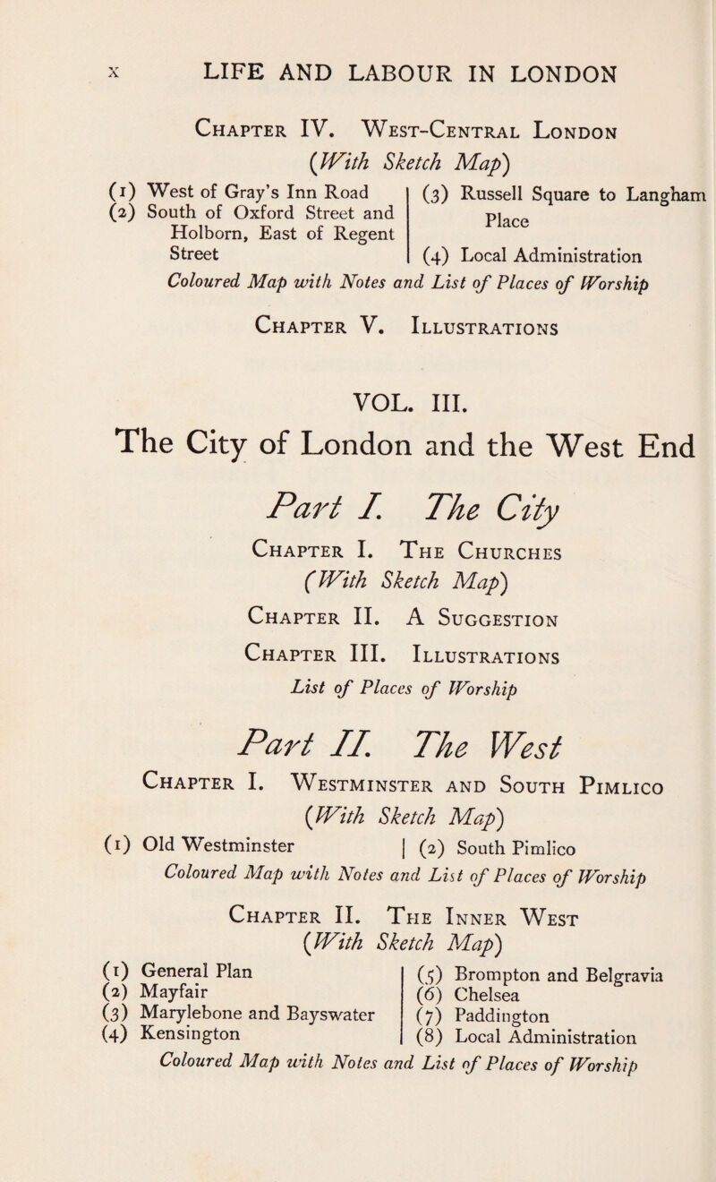 Chapter IV. West-Central London (With Sketch Map) (1) West of Gray’s Inn Road (2) South of Oxford Street and Holborn, East of Regent Street (3) Russell Square to Langham Place (4) Local Administration Coloured Map with Notes and List of Places of Worship Chapter V. Illustrations VOL. III. The City of London and the West End Part I. The City Chapter I. The Churches (With Sketch Map) Chapter II. A Suggestion Chapter III. Illustrations List of Places of Worship Part II. The West Chapter I. Westminster and South Pimlico (With Sketch Map) (1) Old Westminster | (2) South Pimlico Coloured Map with Notes and List of Places of Worship Chapter II. The Inner West ([With Sketch Map) (1) General Plan (2) Mayfair (3) Marylebone and Bayswater (4) Kensington (5) Brompton and Belgravia (6) Chelsea (7) Paddington (8) Local Administration
