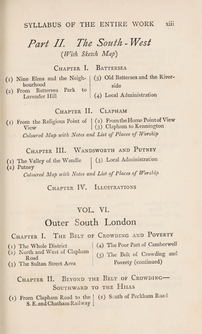 Part II The. South - West (With Sketch Map) (1) Nine Elms and the Neigh¬ bourhood (2) From Battersea Park to Lavender Hill Chapter I. Battersea (3) Old Battersea and the River¬ side (4) Local Administration Chapter II. Clapham (1) From the Religious Point of (2) From the Home Point of View v View (3) Clapham to Kennington Coloured Map with Notes and List of Places of Worship Chapter III. Wandsworth and Putney (1) The Valley of the Wandle (3) Local Administration (2) Putney Coloured Map with Notes and List of Places of Worship Chapter IV. Illustrations VOL. VI. Outer South London Chapter I. The Belt of Crowding and Poverty (1) The Whole District I (4) The Poor Part of Camberwell ^ ' /'-ni 1 (3) The Belt of Crowding and (2) North and West of Clapham Road (3) The Sultan Street Area Poverty (continued) Chapter II. Beyond the Belt of Crowding Southward to the Hills (1) From Clapham Road to the (2) South of Peckham Road S. E. and Chatham Railway