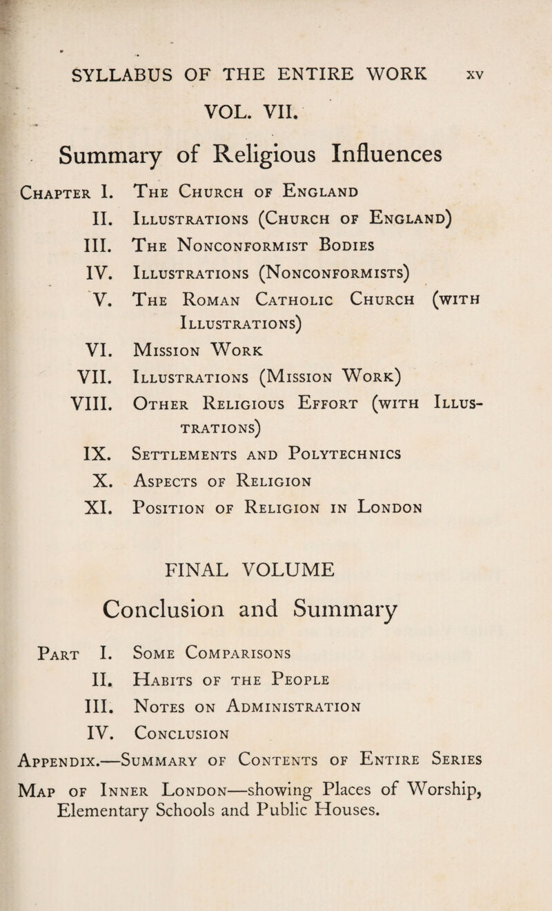 VOL. VII. Summary of Religious Influences Chapter I. The Church of England II. Illustrations (Church of England) III. The Nonconformist Bodies IV. Illustrations (Nonconformists) V. The Roman Catholic Church Illustrations) (with VI. Mission Work VII. Illustrations (Mission Work) VIII. Other Religious Effort (with TRATIONS) Illus- IX. Settlements and Polytechnics X. Aspects of Religion XI. Position of Religion in London FINAL VOLUME Conclusion and Summary Part I. Some Comparisons II. Habits of the People III. Notes on Administration IV. Conclusion Appendix.— -Summary of Contents of Entire Series Map of Inner London—showing Places of Worship, Elementary Schools and Public Houses.