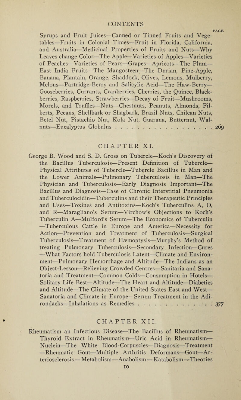PAGE Syrups and Fruit Juices—Canned or Tinned Fruits and Vege¬ tables—Fruits in Colonial Times—Fruit in Florida, California, and Australia—Medicinal Properties of Fruits and Nuts—Why Leaves change Color—The Apple—Varieties of Apples—Varieties of Peaches—Varieties of Pears—Grapes—Apricots—The Plum— East India Fruits—The Mangosteen—The Durian, Pine-Apple, Banana, Plantain, Orange, Shaddock, Olives, Lemons, Mulberry, Melons—Partridge-Berry and Salicylic Acid—The Haw-Berry— Gooseberries, Currants, Cranberries, Cherries, the Quince, Black¬ berries, Raspberries, Strawberries—Decay of Fruit—Mushrooms, Morels, and Truffles—Nuts—Chestnuts, Peanuts, Almonds, Fil¬ berts, Pecans, Shellbark or Shagbark, Brazil Nuts, Chilean Nuts, Betel Nut, Pistachio Nut, Kola Nut, Guarana, Butternut, Wal¬ nuts—Eucalyptus Globulus.269 CHAPTER XI. George B. Wood and S. D. Gross on Tubercle—Koch’s Discovery of the Bacillus Tuberculosis—Present Definition of Tubercle— Physical Attributes of Tubercle—Tubercle Bacillus in Man and the Lower Animals—Pulmonary Tuberculosis in Man—The Physician and Tuberculosis—Early Diagnosis Important—The Bacillus and Diagnosis—Case of Chronic Interstitial Pneumonia and Tuberculocidin—Tuberculins and their Therapeutic Principles and Uses—Toxines and Antitoxins—Koch’s Tuberculins A, O, and R—Maragliano’s Serum—Virchow’s Objections to Koch’s Tuberculin A—Mulford’s Serum—The Economics of Tuberculin —Tuberculous Cattle in Europe and America—Necessity for Action—Prevention and Treatment of Tuberculosis—Surgical Tuberculosis—Treatment of Haemoptysis—Murphy’s Method of treating Pulmonary Tuberculosis—Secondary Infection—Cures —What Factors hold Tuberculosis Latent—Climate and Environ¬ ment—Pulmonary Hemorrhage and Altitude—The Indians as an Object-Lesson—Relieving Crowded Centres—Sanitaria and Sana¬ toria and Treatment—Common Colds—Consumption in Hotels— Solitary Life Best—Altitude—The Heart and Altitude—Diabetics and Altitude—The Climate of the United States East and West— Sanatoria and Climate in Europe—Serum Treatment in the Adi- rondacks—Inhalations as Remedies.377 CHAPTER XII. Rheumatism an Infectious Disease—The Bacillus of Rheumatism— Thyroid Extract in Rheumatism—Uric Acid in Rheumatism— Nuclein—The White Blood-Corpuscles—Diagnosis—Treatment —Rheumatic Gout—Multiple Arthritis Deformans—Gout—Ar¬ teriosclerosis — Metabolism —Anabolism — Katabolism —Theories