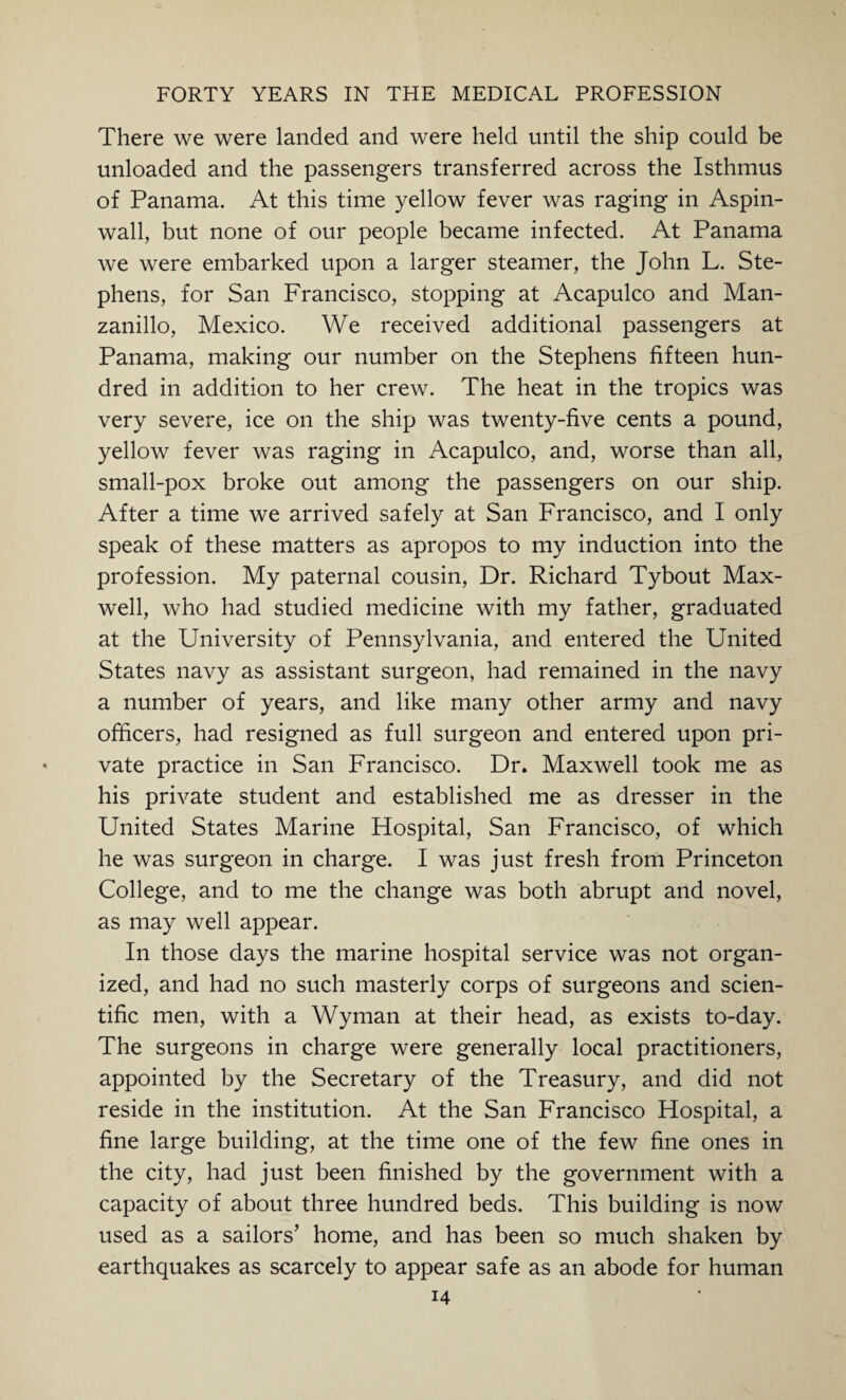 There we were landed and were held until the ship could be unloaded and the passengers transferred across the Isthmus of Panama. At this time yellow fever was raging in Aspin- wall, but none of our people became infected. At Panama we were embarked upon a larger steamer, the John L. Ste¬ phens, for San Francisco, stopping at Acapulco and Man¬ zanillo, Mexico. We received additional passengers at Panama, making our number on the Stephens fifteen hun¬ dred in addition to her crew. The heat in the tropics was very severe, ice on the ship was twenty-five cents a pound, yellow fever was raging in Acapulco, and, worse than all, small-pox broke out among the passengers on our ship. After a time we arrived safely at San Francisco, and I only speak of these matters as apropos to my induction into the profession. My paternal cousin, Dr. Richard Tybout Max¬ well, who had studied medicine with my father, graduated at the University of Pennsylvania, and entered the United States navy as assistant surgeon, had remained in the navy a number of years, and like many other army and navy officers, had resigned as full surgeon and entered upon pri¬ vate practice in San Francisco. Dr. Maxwell took me as his private student and established me as dresser in the United States Marine Hospital, San Francisco, of which he was surgeon in charge. I was just fresh from Princeton College, and to me the change was both abrupt and novel, as may well appear. In those days the marine hospital service was not organ¬ ized, and had no such masterly corps of surgeons and scien¬ tific men, with a Wyman at their head, as exists to-day. The surgeons in charge were generally local practitioners, appointed by the Secretary of the Treasury, and did not reside in the institution. At the San Francisco Hospital, a fine large building, at the time one of the few fine ones in the city, had just been finished by the government with a capacity of about three hundred beds. This building is now used as a sailors’ home, and has been so much shaken by earthquakes as scarcely to appear safe as an abode for human