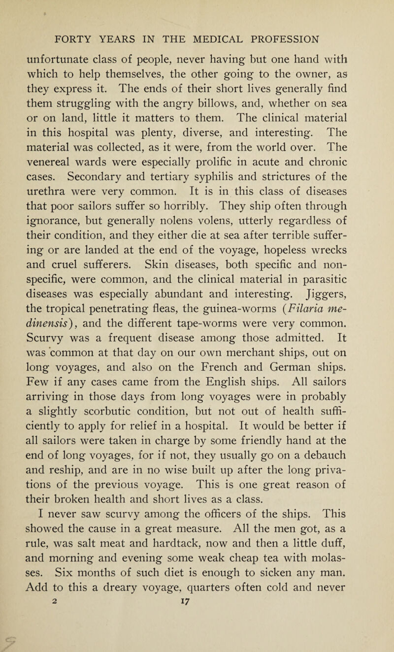 unfortunate class of people, never having but one hand with which to help themselves, the other going to the owner, as they express it. The ends of their short lives generally find them struggling with the angry billows, and, whether on sea or on land, little it matters to them. The clinical material in this hospital was plenty, diverse, and interesting. The material was collected, as it were, from the world over. The venereal wards were especially prolific in acute and chronic cases. Secondary and tertiary syphilis and strictures of the urethra were very common. It is in this class of diseases that poor sailors suffer so horribly. They ship often through ignorance, but generally nolens volens, utterly regardless of their condition, and they either die at sea after terrible suffer¬ ing or are landed at the end of the voyage, hopeless wrecks and cruel sufferers. Skin diseases, both specific and non¬ specific, were common, and the clinical material in parasitic diseases was especially abundant and interesting. Jiggers, the tropical penetrating fleas, the guinea-worms (Filaria me- dinensis), and the different tape-worms were very common. Scurvy was a frequent disease among those admitted. It was common at that day on our own merchant ships, out on long voyages, and also on the French and German ships. Few if any cases came from the English ships. All sailors arriving in those days from long voyages were in probably a slightly scorbutic condition, but not out of health suffi¬ ciently to apply for relief in a hospital. It would be better if all sailors were taken in charge by some friendly hand at the end of long voyages, for if not, they usually go on a debauch and reship, and are in no wise built up after the long priva¬ tions of the previous voyage. This is one great reason of their broken health and short lives as a class. I never saw scurvy among the officers of the ships. This showed the cause in a great measure. All the men got, as a rule, was salt meat and hardtack, now and then a little duff, and morning and evening some weak cheap tea with molas¬ ses. Six months of such diet is enough to sicken any man. Add to this a dreary voyage, quarters often cold and never